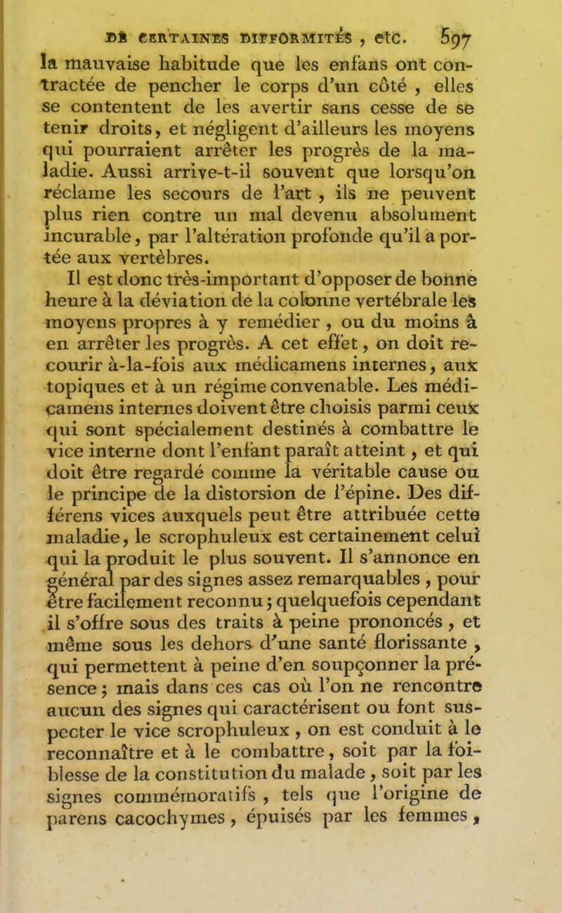 la mauvaise habitude que les enf'ans ont con- tractée de pencher le corps d’un côté , elles se contentent de les avertir sans cesse de se tenir droits, et négligent d’ailleurs les moyens qui pourraient arrêter les progrès de la ma- ladie. Aussi arrive-t-il souvent que lorsqu’on réclame les secours de l’art , ils ne peuvent plus rien contre un mal devenu absolument incurable, par l’altération profonde qu’il a por- tée aux vertèbres. Il est donc très-important d’opposer de bonne heure à la déviation de la colonne vertébrale les moyens propres à y remédier , ou du moins â en arrêter les progrès. A cet effet, on doit re- courir à-la-fois aux médicamens internes, aux topiques et à un régime convenable. Les médi- camens internes doivent être choisis parmi ceux qui sont spécialement destinés à combattre le vice interne dont l’enfant paraît atteint, et qui doit être regardé comme la véritable cause ou le principe de la distorsion de l’épine. Des dif- férens vices auxquels peut être attribuée cette maladie, le scrophuleux est certainement celui qui la produit le plus souvent. Il s’annonce en général par des signes assez remarquables , pour etre facilement reconnu ; quelquefois cependant il s’offre sous des traits à peine prononcés , et même sous les dehors d'une santé florissante , qui permettent à peine d’en soupçonner la pré- sence J mais dans ces cas où l’on ne rencontre aucun des signes qui caractérisent ou font sus- pecter le vice scrophuleux , on est conduit à le reconnaître et à le combattre, soit par la fbi- blesse de la constitution du malade, soit par les signes commémoratifs , tels que l’origine de jiarens cacochymes, épuisés par les femmes,