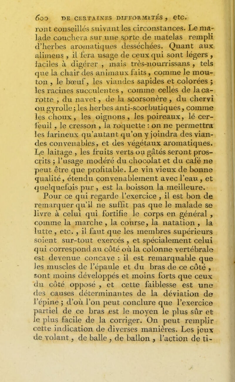 ront conseillés suivant les circonstances. Le ma- lade couchera sur une sorte de matelas rempli d’Jierlies aromati(jues desséchées. Quant aux allniens , il fera usage de ceux qui sont légers , iaciles à digérer , mais très-nourrissans , tels que la chair des animaux laits, comme le mou- ton , le bœuf, les viandes sapides et colorées ; les racines succulentes , comme celles de la ca- rotte , du navet, de la scorsonère , du chervi ou gyrolle j les herbes anti-scorbutiques, comme les choux, les oignons, les poireaux, lé cer- téuil , le cresson , la roquette : on ne permettra les farineux qu’autant qu’on y joindra des vian- des convenables, et des végétaux aromatiques. Le laitage , les fruits verts ou gâtés seront pros- crits ; l’usage modéré du chocolat et du caie ne peut être que profitable. Le vin vieux de bonne qualité, étendu convenablement avec l’eau, et quelquefois pur , est la boisson la meilleure. Pour ce qui regarde l’exercice , il est bon de remarquer (ju’il ne suffît pas que le malade se livre à celui qui fortifie le corps en général , comme la marche , la course, la natation , la lutte , etc. , il faut que les membres supérieurs soient sur-tout exercés , et spécialement celui qui correspond au côté où la colonne vertébrale est devenue concave : il est remarquable que les muscles de l’épaule et du bras de ce côté , sont moins développés et moins forts que ceux du côté opposé , et cette faiblesse est une tles causes déterminantes de la déviation de l’épine ; d’où l’on peut conclure que l’exercice partiel de ce bras .est le moyen le plus sur et le plus facile de la corriger. On peut remplir cette indication de diverses manières. Les jeux de volant, de balle , de ballon , l’action de ti-