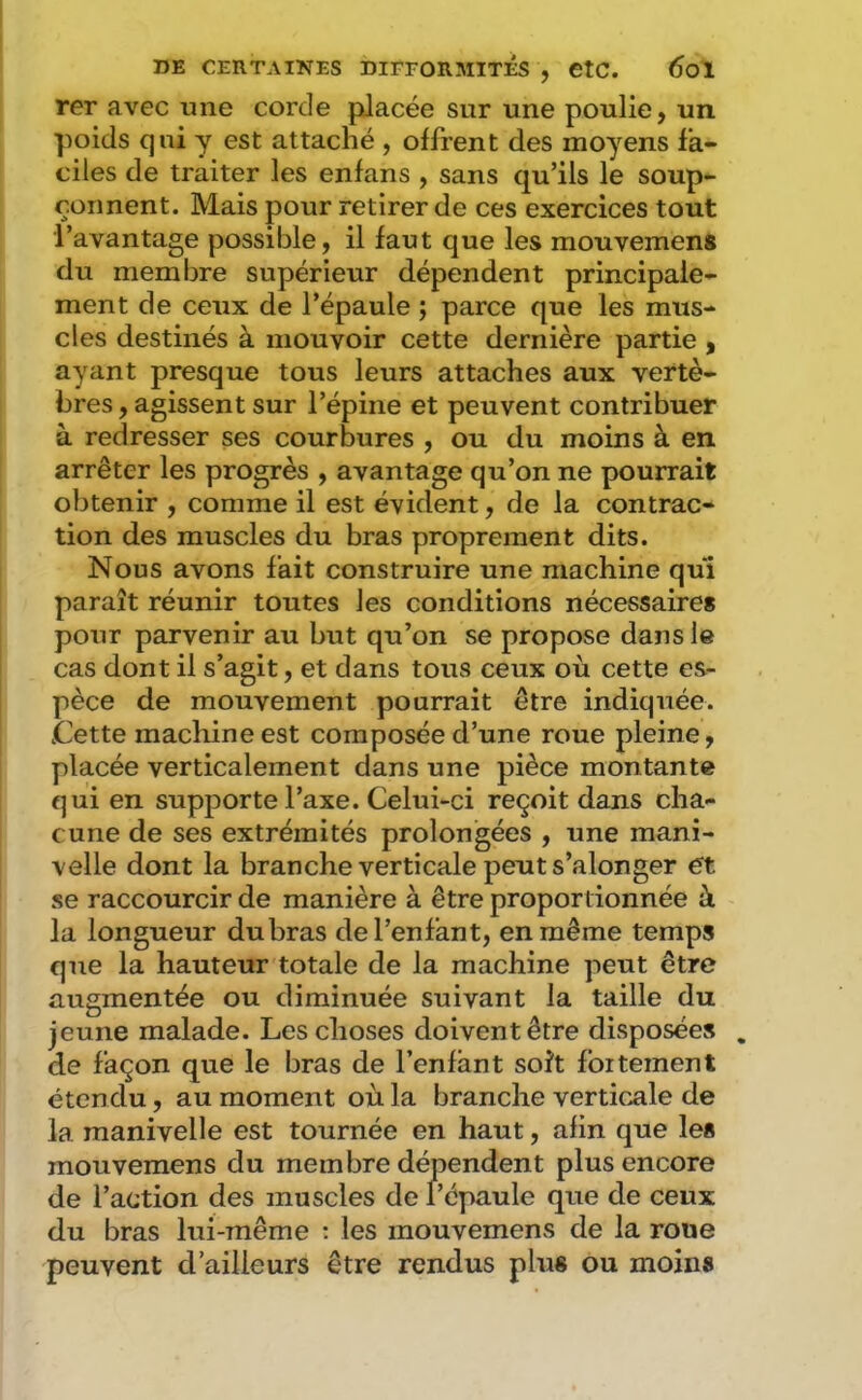 rer avec une corde placée sur une poulie, un poids qui y est attaché , offrent des moyens fa- ciles de traiter les enfans , sans qu’ils le soup- çonnent. Mais pour retirer de ces exercices tout l’avantage possible, il faut que les mouvemens du membre supérieur dépendent principale- ment de ceux de l’épaule ; parce que les mus- cles destinés à mouvoir cette dernière partie , ayant presque tous leurs attaches aux vertè- bres , agissent sur l’épine et peuvent contribuer à redresser ses courbures , ou du moins à en arrêter les progrès , avantage qu’on ne pourrait obtenir , comme il est évident, de la contrac- tion des muscles du bras proprement dits. Nous avons fait construire une machine qui paraît réunir toutes les conditions nécessaires pour parvenir au but qu’on se propose dans le cas dont il s’agit, et dans tous ceux où cette es- pèce de mouvement pourrait être indiquée. .Cette machine est composée d’une roue pleine, placée verticalement dans une pièce montante qui en supporte l’axe. Celui-ci reçoit dans cha- cune de ses extrémités prolongées , une mani- velle dont la branche verticale peut s’alonger ét se raccourcir de manière à être proportionnée à la longueur du bras de l’enfant, en même temps que la hauteur totale de la machine peut être augmentée ou diminuée suivant la taille du jeune malade. Les choses doivent être disposées . de façon que le bras de l’enfant soît fbitement étendu, au moment où la branche vertic.ale de la manivelle est tournée en haut, afin que les mouvemens du membre dépendent plus encore de l’action des muscles de l’épaule que de ceux du bras lui-même ; les mouvemens de la roue peuvent d’ailleurs être rendus plus ou moins