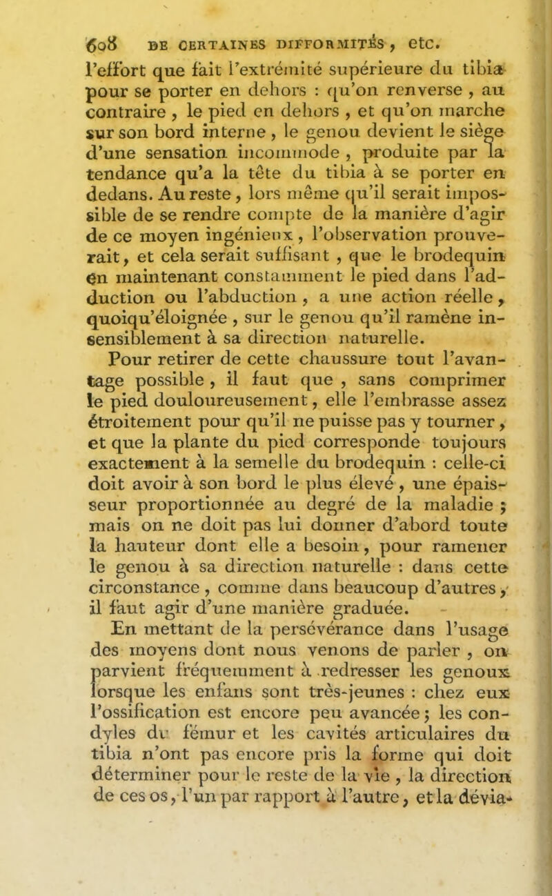 l’elFort que fait i’extréiuité supérieure du tibia^ pour se porter en dehors : f^u’on renverse , au contraire , le pied en deliors , et qu’on marche sur son bord interne , le genou devient le siège d’une sensation incoiimiode , produite par la tendance qu’a la tête du tibia à se porter en dedans. Au reste , lors même (ju’il serait impos- sible de se rendre compte de la manière d’agir de ce moyen ingénieux , l’observation prouve- rait, et cela serait suffisant , que le brodequin çn maintenant constamment le pied dans l’ad- duction ou l’abduction , a une action réelle, quoiqu’éloignée , sur le genou qu’il ramène in- sensiblement à sa direction naturelle. Pour retirer de cette chaussure tout l’avan- tage possible , il faut que , sans comprimer le pied douloureusement, elle l’embrasse assez étroitement pour qu’il ne puisse pas y tourner, et que la plante du pied corresponde toujours exactement à la semelle du brodequin : celle-ci doit avoir à son bord le plus élevé , une épais- seur proportionnée au degré de la maladie ; mais on ne doit pas lui donner d’abord toute la hauteur dont elle a besoin, pour ramener le genou à sa direction naturelle : dans cette circonstance , comme dans beaucoup d’autres il faut agir d’une manière graduée. En mettant de la persévérance dans l’usage des moyens dont nous venons de parler , on f>arvient fréquemment à redresser les genoux orsque les enfans sont très-jeunes ; chez eux l’ossification est encore peu avancée j les con- dyles dv fémur et les cavités articulaires du tibia n’ont pas encore pris la forme qui doit déterminer pour le reste de la vie , la direction de ces os, l’un par rapport ù l’autre, et la dévia-