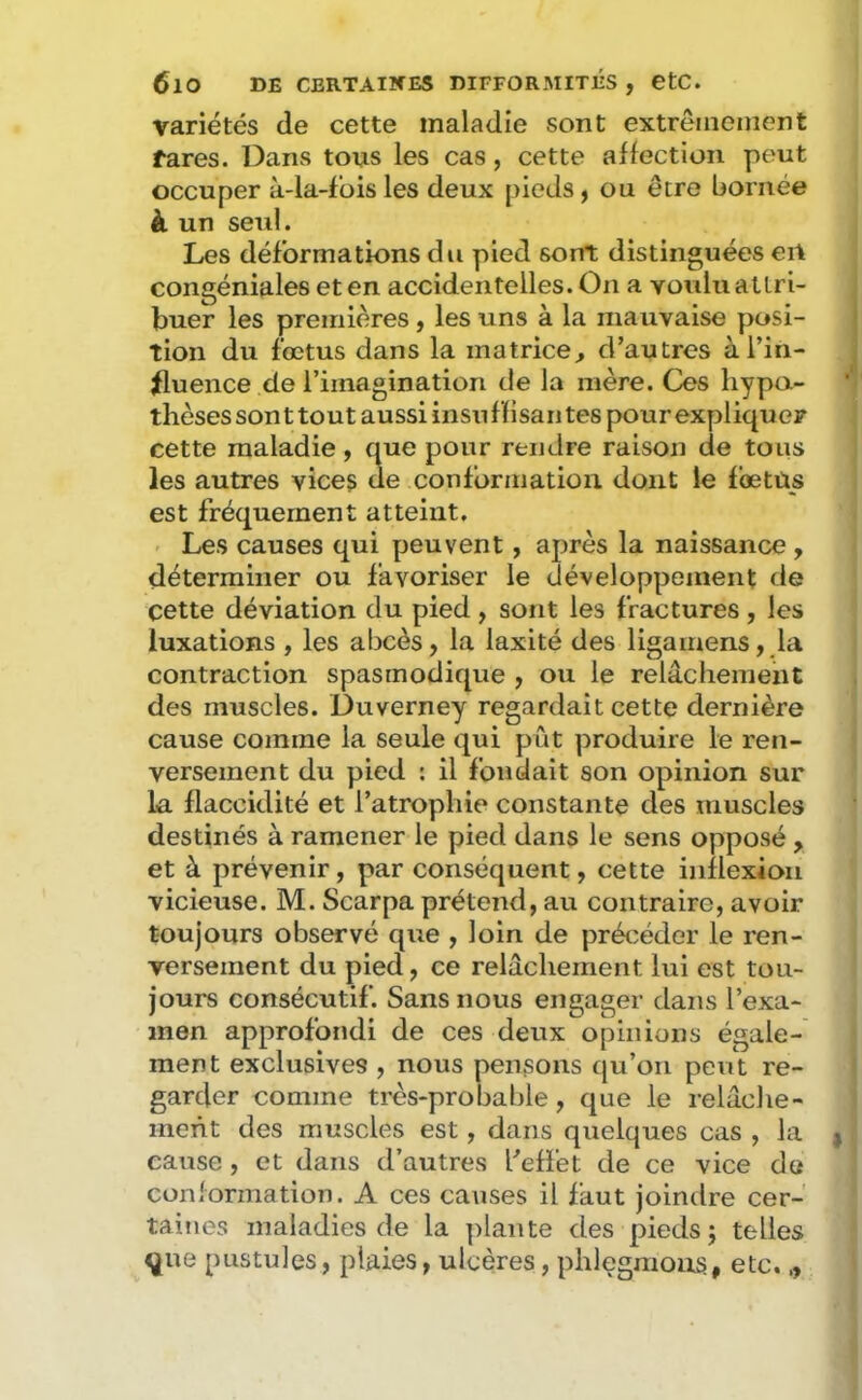 variétés de cette maladie sont extrêmement fares. Dans tous les cas, cette affection peut occuper à-la-fbis les deux pieds ^ ou être bornée à un seul. Les déformations du pied sont distinguées eil congéniales et en accidentelles. On a voulu attri- buer les premières, les uns à la mauvaise posi- tion du fœtus dans la matrice^ d’autres à l’in- fluence de l’imagination de la mère. Ces hypo- thèses sonttout aussi insuffisantes pourexyjliquer cette maladie, que pour rendre raison de tous les autres vice^ de conformation dont le foetus est fréqueraent atteint. Les causes qui peuvent, après la naissance , déterminer ou favoriser le développement de cette déviation du pied, sont les fractures, les luxations , les abcès, la laxité des ligamens, la contraction spasmodique , ou le relâchement des muscles. Duverney regardait cette dernière cause comme la seule qui pût produire le ren- versement du pied : il fondait son opinion sur la flaccidité et l’atrophie constante des muscles destinés à ramener le pied dans le sens opposé , et à prévenir, par conséquent, cette inflexion vicieuse. M. Scarpa prétend, au contraire, avoir toujours observé que , loin de précéder le ren- versement du pied, ce relâchement lui est tou- jours consécutif. Sans nous engager dans l’exa- men approfondi de ces deux opinions égale- ment exclusives , nous pensons qu’on peut re- garder comme très-probable, que le relâclie- ment des muscles est, dans quelques cas , la cause, et dans d’autres l’effet de ce vice de conformation. A ces causes il faut joindre cer- taines maladies de la plante des pieds; telles ^ue pustules, plaies, ulcères, phlegmons, etc.