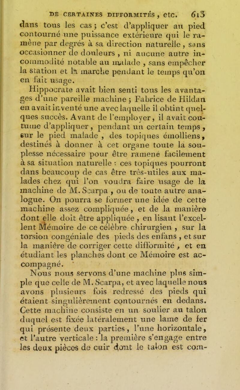dans tous les cas ; c’est d’appliquer au pied contourné une puissance extérieure (pii le ra- mené par degrés à sa direction naturelle, sons occasionner do douleurs , ni aucune autre in- coiimiodité notable au imdade , sans empêcher la station et la marche pendant le temps qu’on en fait usage. Hippocrate avait bien senti tous les avanta- ges d’une pareille machine j Fabrice de Hildan en avait inventé une avec laquelle il obtint tpiel- ques succès. Avant de l’employer, il avait cou- tume d’appli(juer , pendant un certain temps, sur le pied malade , des topiques émolliens, destinés à donner à cet organe toute la sou- plesse nécessaire pour être ramené facilement à sa situation naturelle : ces topiques pourront dans beaucoup de cas être très-utiles aux ma- lades chez qui l’on voudra faire usage de la machine de M.Scarpa , ou de toute autre ana- logue. On pourra se former une idée de cette machine assez compliquée, et de la manière dont elle doit être appliquée , en lisant l’excel- lent Mémoire de ce célèbre chirurgien , sur la torsion congéniale des pieds des enfans , et sur la manière de corriger cette dilforinité , et en étudiant les planches dont ce Mémoire est ac- compagné. * Nous nous servons d’une machine plus sim- ple c[ue celle de M. Scarpa, et avec laquelle nous avons plusieurs fols redressé des pieds qui étaient singulièrement contournés en dedans. Cette machine consiste en un soulier au talon duquel est fixée latéralement une lame de fer qui présente deux parties, l’une horizontale, et l’autre verticale : la première s’engage entre les deux pièccîs de cuir (font le talon est com-