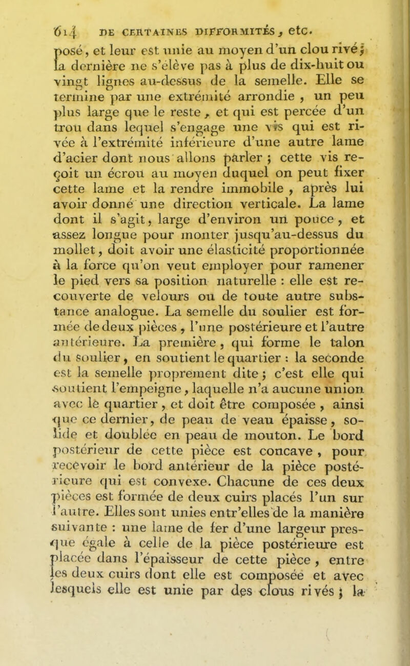 f)Osé, et leur est unie au moyen d’un clou rivé J a dernière ne s’élève pas à plus de dix-huit ou vingt lignes au-dessus de la semelle. Elle se termine par une extrémité arrondie , un peu plus large que le reste, et qui est percée d’un trou dans le(|uel s’engage une \fs qui est ri- vée à l’extrémité inférieure d’une autre lame d’acier dont nous allons parler ; cette vis re- çoit un écrou au moyen duquel on peut fixer cette lame et la rendre immobile y après lui avoir donné une direction verticale. La lame dont il s’agit, large d’environ un pouce, et assez longue pour monter jusqu’au-dessus du mollet, doit avoir une élasticité proportionnée à la force qu’on veut employer pour ramener le pied vers sa position naturelle : elle est re- couverte de velours ou de toute autre subs- tance analogue. La semelle du soulier est for- mée de deux pièces , l’une postérieure et l’autre aiitérieure. La première, qui forme le talon du Soulier, en soutient le quartier ; la seconde est la semelle proprement dite j c’est elle qui ■soutient l’empeigne, laquelle n’a aucune union avec le quartier , et doit être composée , ainsi <jue ce dernier, de peau de veau épaisse, so- lide et doublée en peau de mouton. Le bord postérieur de cette pièce est concave , pour recevoir le bord antérieur de la pièce posté- rieure qui est convexe. Chacune de ces deux pièces est formée de deux cuirs placés l’un sur l’auire. Elles sont unies entr’elles'de la manière suivante : une lame de fer d’une largeur pres- rfjue égale à celle de la pièce postérieure est placée dans l’épaisseur de cette pièce , entre |cs deux cuirs dont elle est composéé et avec lesquels elle est unie par des clous rivés j la