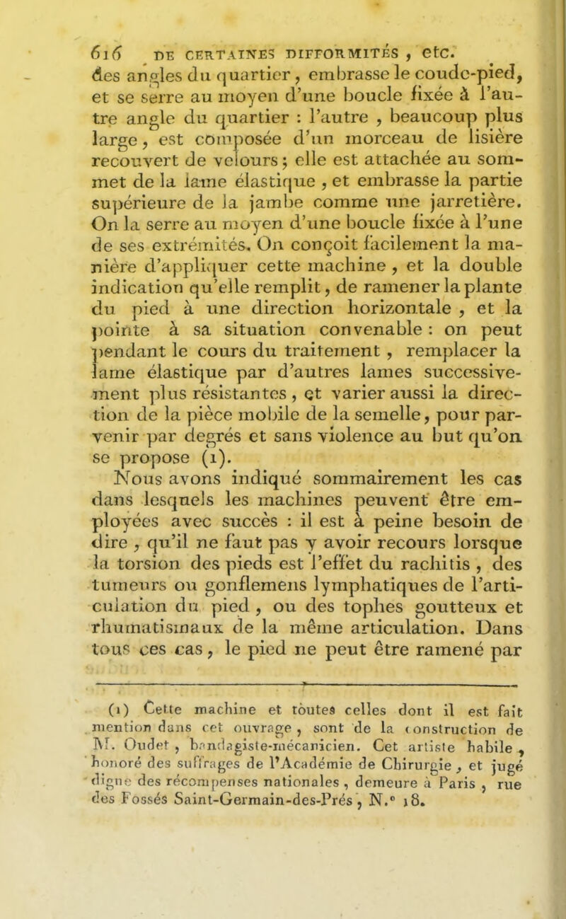 des amples du quartier, embrasse le coude-pied, et se serre au moyen d’une boucle fixée à l’au- tre angle du quartier : l’autre , beaucoup plus large, est composée d’un morceau de lisière recouvert de velours ; elle est attachée au som- met de la laine élastique , et embrasse la partie supérieure de la jambe comme une jarretière. On la serre au moyen d’une boucle fixée à l’une de ses extrémités. On conçoit facilement la ma- nière d’appliv{uer cette machine, et la double indication qu’elle remplit, de ramener la plante du pied à une direction horizontale , et la pointe à sa situation convenable : on peut ])endant le cours du traitement , remplacer la lame élastique par d’autres lames successive- ment plus résistantes , et varier aussi la direc- tion de la pièce mobile de la semelle, pour par- venir par degrés et sans violence au but qu’on se propose (i). Nous avons indiqué sommairement les cas dans lesquels les machines peuvent’ être em- ployées avec succès : il est à peine besoin de dire , qu’il ne faut pas y avoir recours lorsque la torsion des pieds est l’effet du rachitis , des tumeurs ou gonflemens lymphatiques de l’arti- culation du pied , ou des tophes goutteux et rhumatismaux de la même articulation. Dans tous ces cas, le pied ne peut être ramené par (i) Cette machine et toutes celles dont il est fait . mention dans cet ouvrage , sont de la < onstruction de M. Oudet 5 bandagiste-inécanicien. Cet artiste habile , ‘honoré des suflVages de l’Académie de Chirurgie, et jugé digne des récompenses nationales , demeure à Paris , rue des Fossés Saint-Germain-des-Prés , N.® j8.