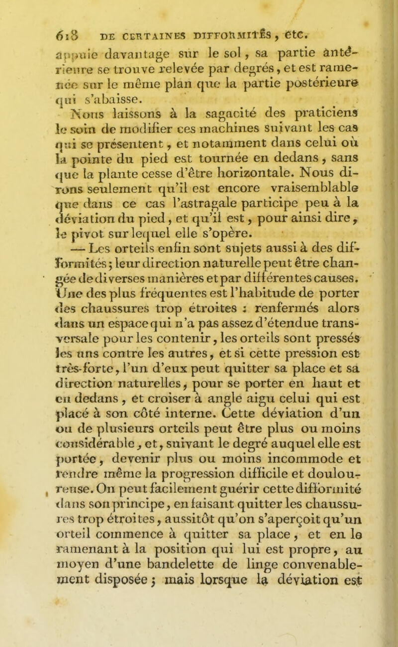 6lS DE CEKTAINES DTrFOtlMIl'JÊS , ÊtC. apîixïie davantage sur le sol j sa partie âutd*- rienre se trouve jrelevée par degrés, et est raine- lîéo sur le menie plan cjuc la partie postérieure <jui s’abaisse. Nous laissons à la sagacité des praticiens le soin de modifier ces machines suivant les cas <|ui se présentent, et notamment dans celui où la pointe du pied est tournée en dedans, sans <[ue la plante cesse d’être horizontale. Nous di- rons seulement qu’il est encore vraisemblabla que dans ce cas l’astragale participe peu à la déviation du pied, et qu’il est, pour ainsi dire, le pivot surle(juel elle s’opère. — Les orteils enfin sont sujets aussi à des dif- Jbrmités ; leur direction naturelle peut être chan- gée dediverses manières etpar dillérentes causes. Une des plus fréquentes est l’habitude de porter des chaussures trop étroites ; renfermés alors <laus un espaeequi n’a pas assez d’étendue trans- versale pour les contenir, les orteils sont pressés les uns contre les autres, et si cette pression est très-forte, l’un d’eux peut quitter sa place et sa direction naturelles, pour se porter en haut et cil dedans , et croiser à angle aigu celui qui est placé à son côté interne. Cette déviation d’un ou de plusieurs orteils peut être plus ou moins considérable , et, suivant le degré auquel elle est portée, devenir plus ou moins incommode et rendre même la progression difficile et doulour , rense. On peut facilement guérir cette difformité ilans son principe, en faisant quitter les chaussu- l es trop étroites, aussitôt qu’on s’aperçoit qu’un orteil commence à quitter sa place, et en le ramenant à la position qui lui est propre, au moyen d’une bandelette de linge convenable- ment disposée 5 mais lorsque la déviation es.t