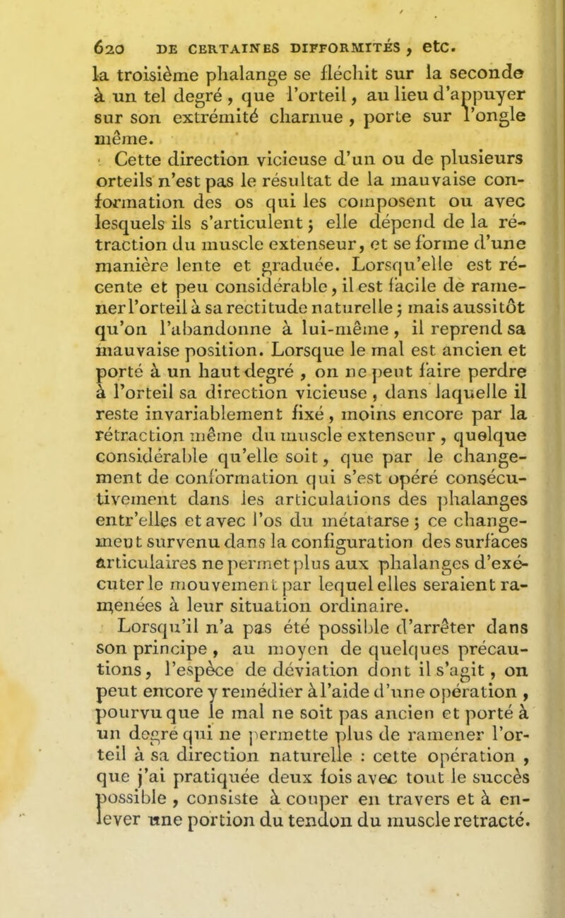 la troisième phalange se ilécliit sur la seconde à un tel degré , que l’orteil, au lieu d’appuyer sur son extrémité charnue , porte sur l’ongle même. ‘ Cette direction vicieuse d’un ou de plusieurs orteils n’est pas le résultat de la mauvaise con- formation des os qui les composent ou avec lesquels ils s’articulent j elle dépend de la ré- traction du muscle extenseur, et se forme d’une manière lente et graduée. Lorsqu’elle est ré- cente et peu considérable, il est facile de rame- ner l’orteil à sa rectitude naturelle j mais aussitôt qu’on l’abandonne à lui-même, il reprend sa mauvaise position. Lorsque le mal est ancien et porté à un haut degré , on ne peut faire perdre à l’orteil sa direction vicieuse , dans laquelle il reste invariablement fixé, moins encore par la rétraction même du muscle extenseur , quelque considérable qu’elle soit, que par le change- ment de conformation qui s’est opéré consécu- tivement dans les articulations des phalanges entr’elles et avec l’os du métatarse j ce change- ment survenu dans la configuration des surfaces articulaires ne permet plus aux phalanges d’exé- cuter le mouvement par lequel elles seraient ra- menées à leur situation ordinaire. Lorsqu’il n’a pas été possible d’arrêter dans son principe , au moyen de quelques précau- tions, l’espèce de déviation dont il s’agit, on peut encore y remédier àl’aide d’une opération , pourvu que le mal ne soit pas ancien et porté à un degre qui ne j^ermette plus de ramener l’or- teil à sa direction naturelle ; cette opération , que j’ai pratiquée deux fois avec tout le succès possible , consiste à couper en travers et à en- lever une portion du tendon du muscle rétracté.