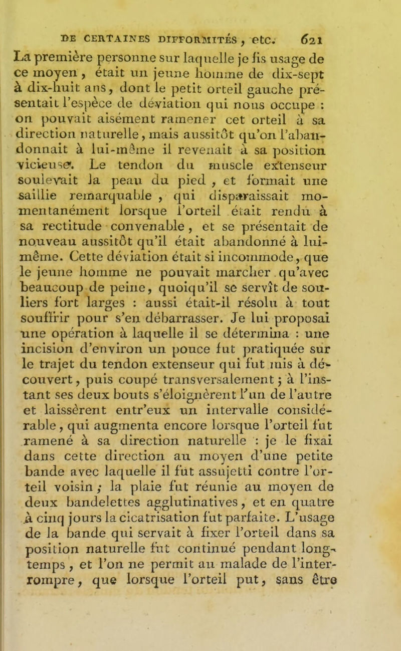 La première personne sur laquelle Je lis usage de ce moyen , était un jeune homme de dix-sept à dix-huit ans, dont le petit orteil gauche pré- sentait l’espèce de déviation qui nous occupe : on pouvait aisément ramener cet orteil u sa direction naturelle, mais aussitôt qu’on l’ahati- donnait à lui-mâme il revenait à sa position vicieuse'. Le tendon du muscle extenseur soulevait la peau du pied , et Ibnnait une saillie remarquable , qui disparaissait mo- mentanément lorsque l’orteil était rendu à sa rectitude convenable, et se présentait de nouveau aussitôt qu’il était abandonné à lui- même. Cette déviation était si incommode, que le jeune homme ne pouvait marcher qu’avec beaucoup de peine, quoiqu’il se servît de sou- liers fort larges : aussi était-il résolu à tout souffrir pour s’en débarrasser. Je lui proposai une opération à laquelle il se détermina : une incision d’environ un pouce fut pratiquée sur le trajet du tendon extenseur qui fut mis à dé»- couvert, puis coupé transversalement j à l’ins- tant ses deux bouts s’éloignèrent Lan de l’autre et laissèrent entr’eux un intervalle considé- rable , qui augmenta encore lorsque l’orteil fut ramené à sa direction naturelle : je le fixai dans cette direction au moyen d’une petite bande avec laquelle il fut assujetti contre l’or- teil voisin ; la plaie fut réunie au moyen do deux bandelettes agglutinatives, et en quatre à cinq jours la cicatrisation fut parfaite. L’usage de la bande qui servait à fixer l’orteil dans sa position naturelle fut continué pendant long-^ temps , et l’on ne permit au malade de l’inter- rompre, que lorsque l’orteil put, sans être