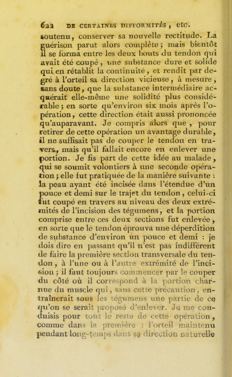 soutenu, conserver sa nouvelle rectitude. La guérison parut alors complète ; mais bientôt il se forma entre les deux bouts du tendon qui avait été coupé , une substance dure et solide qui en rétablit la continuité , et rendit par de- gré à l’orteil sa direction vicieuse, à mesure , sans doute, que la substance intermédiaire ac- quérait elle-même une solidité plus considé- rable ; en sorte qu’environ six mois après l’o- pération , cette direction était aussi prononcée qu’auparavant. Je compris alors que , pour retirer de cette opération un avantage durable, il ne suffisait pas de couper le tendon en tra- vers,, mais qu’il fallait encore en enlever une portion. Je fis part de cette idée au malade, qui se soumit volontiers à une seconde opéra- tion } elle fut pratiquée de la manière suivante : la peau ayant été incisée dans l’étendue d’un pouce et demi sur le trajet du tendon, celui-ci lut coupé en travers au niveau des deux extré- mités de l’incision des téguraens, et la portion comprise entre ces deux sections fut enlevée, en sorte que le tendon éprouva une déperdition de substance d’environ un pouce et demi : je dois dire en passant (ju’il n’est pas indifférent de faire la première section transversale du ten- don , à Tune ou à l’autre extrémité de l’inci- sion ; il faut toujours commencer par le couper du côté où il correspond à la portion char- nue du muscle qui, sans cette précaution, en- traînerait sous les tégumens une partie de ce 2u’on se serait proposé d’enlever. Je me con- uisis pour tout le reste de cette opération , comme dans la première : l’orteil maintenu pendant long-temps dans sa direction naturelle