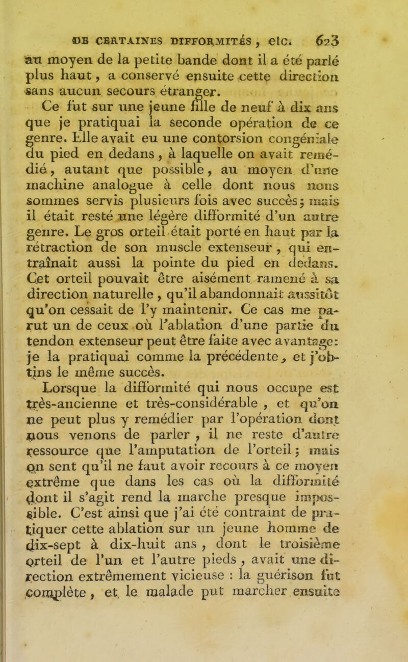 an moyen de la petite bande dont il a été parlé plus haut, a conservé ensuite cette direction sans aucun secours étranger. Ce fut sur une Jeune fille de neuf A dix ans que je pratiquai la seconde opération de ce genre, hile avait eu une contorsion congéniale du pied en dedans, à laquelle on avait remé- dié, autant que possible, au moyen d’une machine analogue à celle dont nous nous sommes servis plusieurs fois avec succès 5 mais il était resté une légère difformité d’un autre genre. Le gros orteil était porté en haut par la rétraction de son muscle extenseur , qui en- traînait aussi la pointe du pied en dedans. Cet orteil pouvait être aisément ramené à sa direction naturelle , qu’il abandonnait aussitôt qu’on cessait de l’y maintenir. Ce cas me pa- rut un de ceux où fablation d’une partie du tendon extenseur peut être faite avec avantage: je la pratiquai comme la précédente^ et j’ob- tins le même succès. Lorsque la diflormité qui nous occupe est très-ancienne et très-considérable , et qu’on ne peut plus y remédier par l’opération, dont nous venons de parler , il ne reste d’autre ressource que l’amputation de l’orteil j mais pn sent qu’il ne faut avoir recours à ce moyen extrême que dans les cas où la difformité 4oiit il s’agit rend la marche presque impos- sible. C’est ainsi que j’ai été contraint de pra- tiquer cette ablation sur un jeune homme de dix-sept à dix-huit ans , dont le troisième orteil de l’un et l’autre pieds , avait une di- rection extrêmement vicieuse : la guérison fut cornplète, et, le malade put marcher ensuite