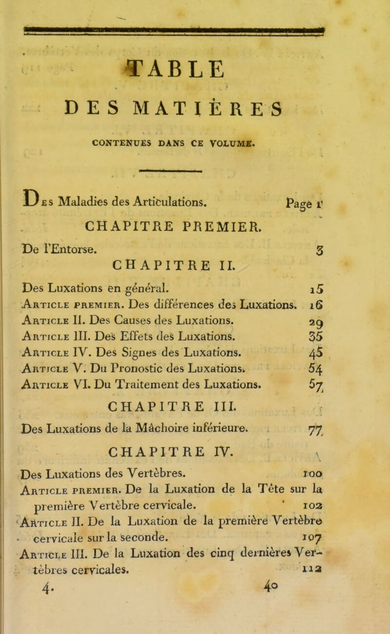 «’ABLE DES MATIÈRES CONTENUES DANS CE VOLUME. Des Maladies des Articulations. Page i’ O CHAPITRE PREMIER. De l’Entorse. 3 ' CHAPITREII. Des Luxations en général. i5 Article premier. Des différences des Luxations. i6 Article II. Des Causes des Luxations. 29 Article III. Des Effets deS Luxations. 35 Article IV. Des Signes des Luxations. 4^ Article V. Du Pronostic des Luxations. 54 Article VI. Du Traitement des Luxations. 67^ CHAPITRE III. Des Luxations de la Mâchoire inférieure. . 77 CHAPITRE IV. Des Luxations des Vertèbres. 100 Article premier. De la Luxation de la Tête sur la première Vertèbre cervicale. ‘ loa ' ^Article IL De la Luxation de la première Vertèbre • cervicale sur la seconde. ’ 107 Article III. De la Luxation des cinq dernières Vei*- tèbres cervicales. - 11a 40