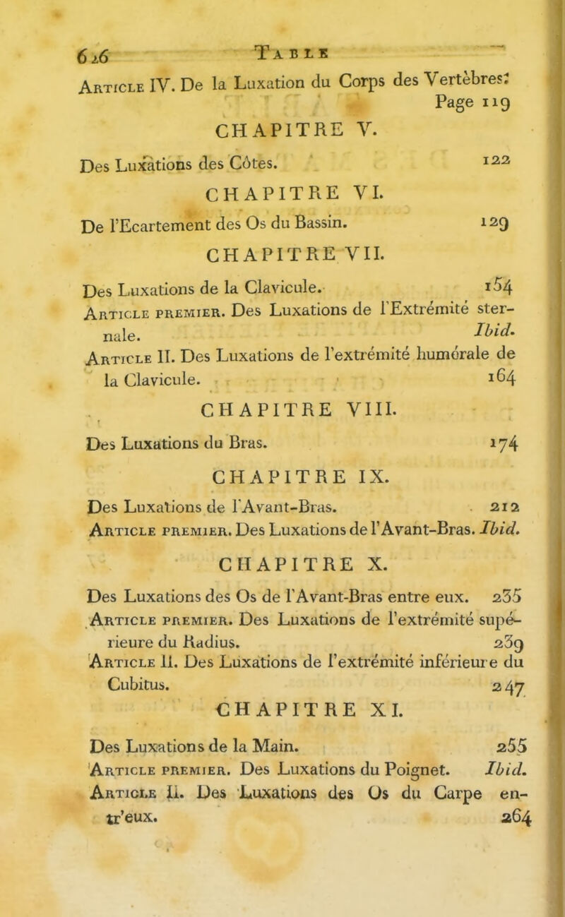 6/6 Table Article IV. De la Luxation du Corps des Vertèbres; Page 119 CHAPITRE V. Des Luxations des Côtes. ‘ CHAPITRE VI. De l’Ecartement des Os du Bassin. 129 CHAPITRE VII. Des Luxations de la Clavicule. i54 Article premier. Des Luxations de l’Extrémité ster- nale. Ibid* Article II. Des Luxations de l’extrémité humérale de la Clavicule. . . • • 164 CHAPITRE VIII. Des Luxations du Bras. 174 CHAPITRE IX. Des Luxations de FAvant-Bras. . 212 Article premier. Des Luxations de l’Avant-Bras. Ibid* CHAPITRE X. Des Luxations des Os de FAvant-Bras entre eux. a35 .Article premier. Des Luxations de l’extrémité supé- rieure du Radius. 239 'Article 11. Des Luxations de l’extrémité inférieui e du Cubitus. 3 47 CHAPITREXI. Des Luxations de la Main. 255 Article premier. Des Luxations du Poignet. Ibid. Article ii. Des Luxations des Os du Carpe en- tr’eux. 264 c