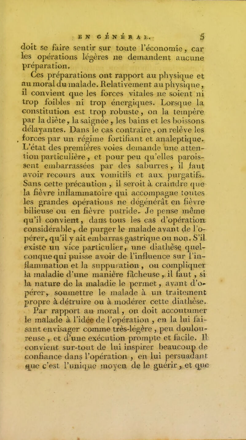 doit se faire sentir sur toute récononiie, car les ojîérations légères ne demandent aucune préparation. Ces préparations ont rapport au physique et au moral du malade. Relativement au physique, il convient que les forces vitales ne soient ni trop fbil)les ni trop énergiques. Lorsque la constitution est trop robuste, on la tempère par la diète, la saignée , les bains et les boissons délayantes. Dans le cas contraire , on relève les forces par un régime fortifiant et analeptique. L’état des premières voies demande une atten- tion particulière, et pour peu qu’elles parois- sent embarrassées par des sabuiTes, il faut avoir recours aux voinitils et aux purgatifs. Sans cette précaution , il seroit à craindre que- la fièvre inflammatoire qui accompagne toutes les grandes opérations ne dégénérât en fièvre bilieuse ou en fièvre putride^ Je pense même qu’il convient, dans tous les cas d’opération considérable, de purger le malade avant de l’o- pérer, qu’il y ait embarras gastrique ou non. S’il existe un vice particulier,, une diathèse quel- conque qui puisse avoir de l’influence sur l’in- flanunation et la suppuration, ou compliquer la maladie d’une manière fâcheuse il faut , si la nature de la maladie le permet, avnnt d’o- pérer,. soumettre le malade à un traitement propre à détruire ou à modérer cette diathèse. Par rapport au moral, on doit accoutumer le malade à l’idée de l’opération , en la lui fai- sant envisager comme très-légère , peu doulou- reuse ,. et d’une exécution prompte et facile. II. convient sur-tout de lui inspirer beaucoup de confiance dans l’opération , en lui persuadant É^Lie c’est l’unique moyen de le guérir, et que