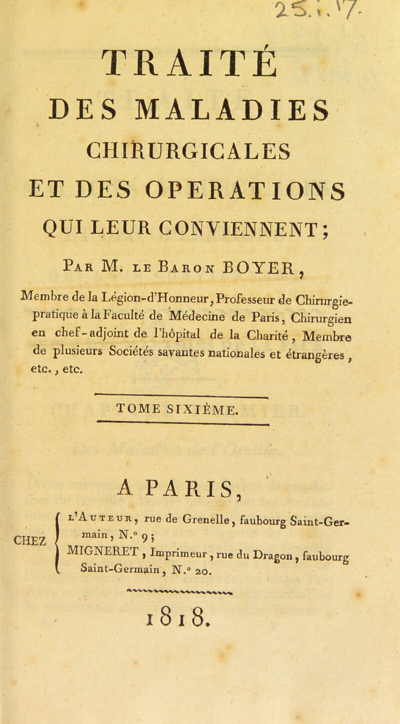 2-5...'7- TRAITÉ DES MALADIES CHIRURGICALES ET DES OPERATIONS QUI LEUR CONVIENNENT; Par M. le Barok BOYER , Membre de la Légion-d’Honneur, Professeur de Chirurgie- pratique à la Faculté de 'Médecine de Paris, Chirurgien en chef-adjoint de l’hôpital de la Charité, Membre de plusieurs Sociétés savantes nationales et étrangères, etc,, etc. TOME SIXIÈME. A PARIS, chez r’A U T E U R, rue de Grenelle, faubourg Saint-Ger- main , N.° 9 ; MIGNERET , Imprimeur , rue du Dragon y faubourg Saint-Germain, N.“ 20. 1818.