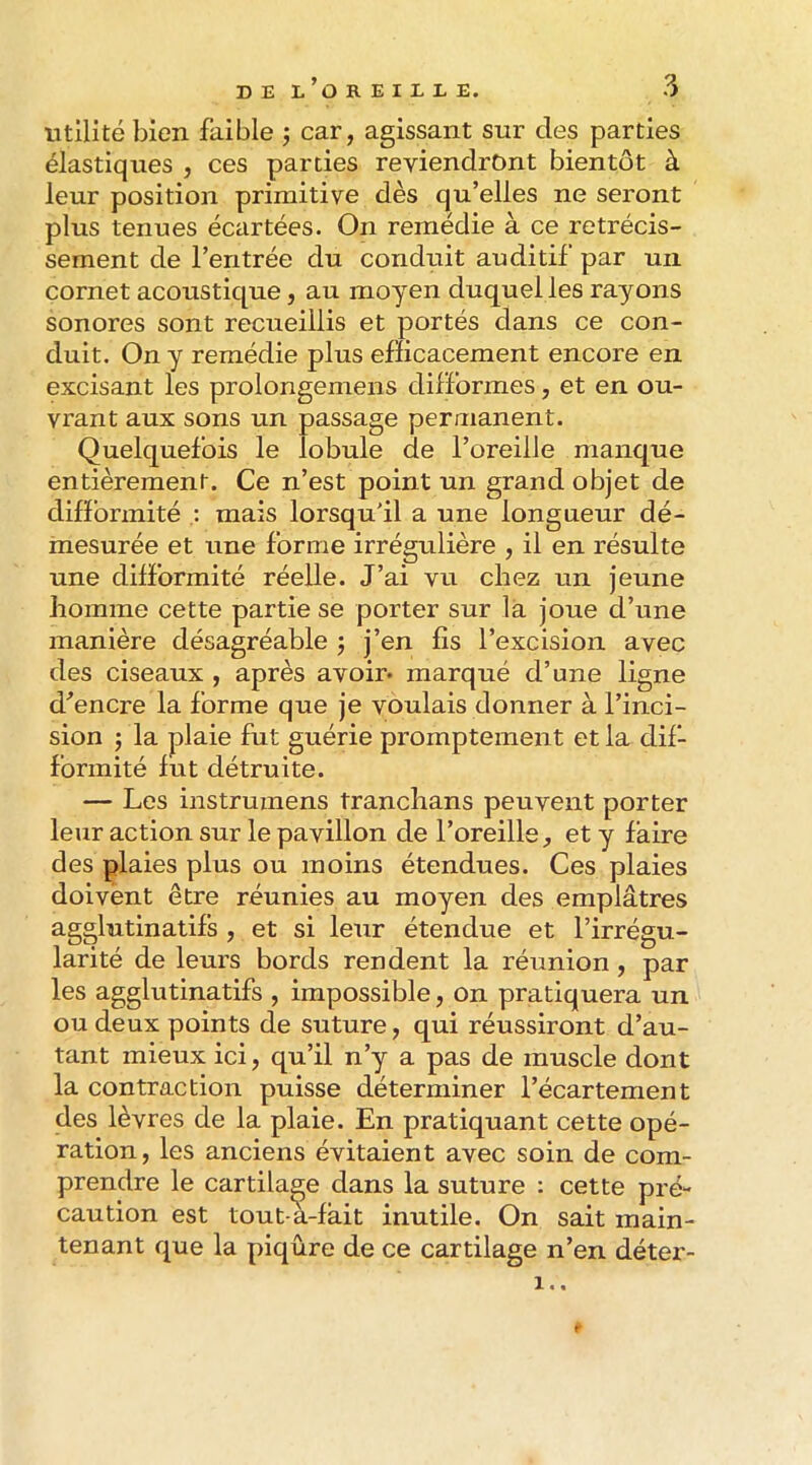 utilité bien faible j car, agissant sur des parties élastiques , ces parties reviendront bientôt à leur position primitive dès qu’elles ne seront plus tenues écartées. On remédie à ce rétrécis- sement de l’entrée du conduit auditif par un cornet acoustique, au moyen duquel les rayons sonores sont recueillis et portés dans ce con- duit. On y remédie plus efficacement encore en excisant les prolongemens difformes, et en ou- vrant aux sons un passage peraianent. Quelquefois le lobule de l’oreille manque entièrement. Ce n’est point un grand objet de difformité mais lorsqu'il a une longueur dé- mesurée et une forme irrégulière , il en résulte une difformité réelle. J’ai vu chez un jeune homme cette partie se porter sur là joue d’une manière désagréable 5 j’en fis l’excision avec des ciseaux , après avoir- marqué d’une ligne d’encre la forme que je voulais donner à l’inci- sion J la plaie fut guérie promptement et la dif- formité fut détruite. — Les instrumens tranchans peuvent porter leur action sur le pavillon de l’oreille ^ et y faire des plaies plus ou moins étendues. Ces plaies doivent être réunies au moyen des emplâtres agglutinatifs , et si leur étendue et l’irrégu- larité de leurs bords rendent la réunion, par les agglutinatifs , impossible, on pratiquera un ou deux points de suture, qui réussiront d’au- tant mieux ici, qu’il n’y a pas de muscle dont la contraction puisse déterminer l’écartement des lèvres de la plaie. En pratiquant cette opé- ration, les anciens évitaient avec soin de com- prendre le cartilage dans la suture : cette pré- caution est tout-a-fàit inutile. On sait main- tenant que la piqûre de ce cartilage n’en déter- 1..