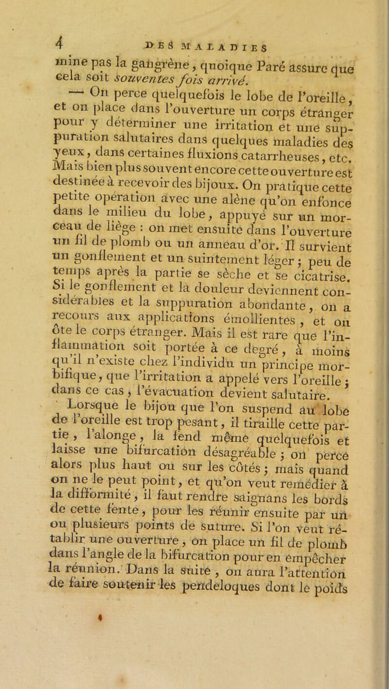 wiine pas la galigrène, quoique Paré assure (lue eela soit souventes fois arrivé. ^ — On perce quelquefois le lobe de l’oreille et on place dans l’ouverture un corps étrânser pour y déterminer une irritation et une sup- puration salutaires dans quelques maladies des yeux, dans certaines fluxions catarrheuses, etc. Mais bien plus souvent encore cette ouverture est destinée à recevoir des bijoux. On pratique cette petite opération avec une alêne qu’on enfonce dans le milieu du lobe, appuyé sur un mor- Geau de liège : on met ensuite dans l’ouverture un fil de plomb ou un anneau d’or. H survient un gonflement et un suintement léger j peu de temps après la partie se sèche et se cicatrise. . , douleur deviennent con- sidérables et la suppuration abondante, on a recciurs aux applications émollientes , et on Ote le corps étranger. Mais il est rare que l’in- flammatiqn soit portée à ce degré, à moins qui! n existe chez l’individu un principe mor- bifique, que 1 irritation a appelé vers l’oreille • clans ce cas , l’évacuation devient salutaire. ’ 1 suspend au lobé de 1 oreille est trop pesant, il tiraille cette par- tie , 1 alonge , la fend même quelquefois et laisse une bifurcation désagréable j on peEcê alors plus haut ou sur les cotés ) mais quand peut point, et qu’on veut remédier à Ja diffonnité, il faut rendre saignans les bords de cette fente, pour les réunir ensuite par un ou plusieurs points de suture. Si l’on veut ré- tablir une ouverture, on place un fil de plomb dans l’angle de la bifurcation pour en empêcher la réunion. Dans la suite , on aura l’attention de faire soutenir les pendeloques dont le poids %