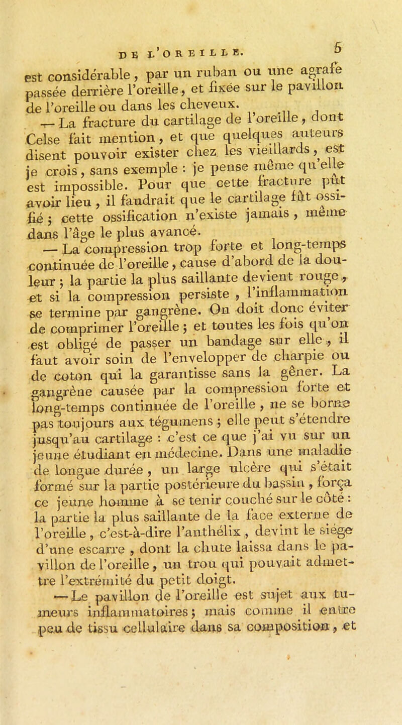 est considérable, par un ruban ou iine agrafe passée derrière l’oreille, et fixée sur le pavillon de l’oreille ou dans les cheveux. ^ La fracture du cartilage de l’oreille, dont Celse fait mention, et que quelques auteurs disent pouvoir exister chez les vieillards est je crois, sans exemple : je pense même qu elle est impossible. Pour que cette hacture put avuir lieu , il faudrait que le cartilage f û.t ossi- fié 5 cette ossification n’existe jamais , meme dans l’âge le plus avancé. — La eompi’ession trop forte et long-temps continuée de l’oreille, cause d abord de la dou- leur J la partie la plus saillante devient rouge ^ et si la compression persiste , l inflammation se termine par gangrène. On doit donc éviter de comprimer l’oreille j et toutes les fois qu on est obligé de passer un bandage sur elleil faut avoir soin de l’envelopper de charpie ou de coton qui la garantisse sans la gener. La gangrène causée par la compression foi te et long-temps continuée de 1 oreille , ne se borne pas toujours aux tégumens ; elle pcnt s etendre jusqu’au cartilage : c’est ce que j’ai vu sur un jeune étudiant en médecine. Dans une maladie de longue durée , uii large ulcéré qui s était formé sur la partie postérieure du bassin , força ce jeune homme à se tenir couche sur le coté : la partie la plus saillante de la face externe de l’oreille , c’est-à-dire l’anthélix devint le siège d’une escarre , dont la chute laissa dans le pa- villon de l’oreille, un trou (pii pouvait admet- tre l’extrémité du petit doigt. — Le pavillon do l’oreille est sujet aux tu- meurs inflammatoires J mais comme il entre pende tissu cellulaire dans sa composition, et