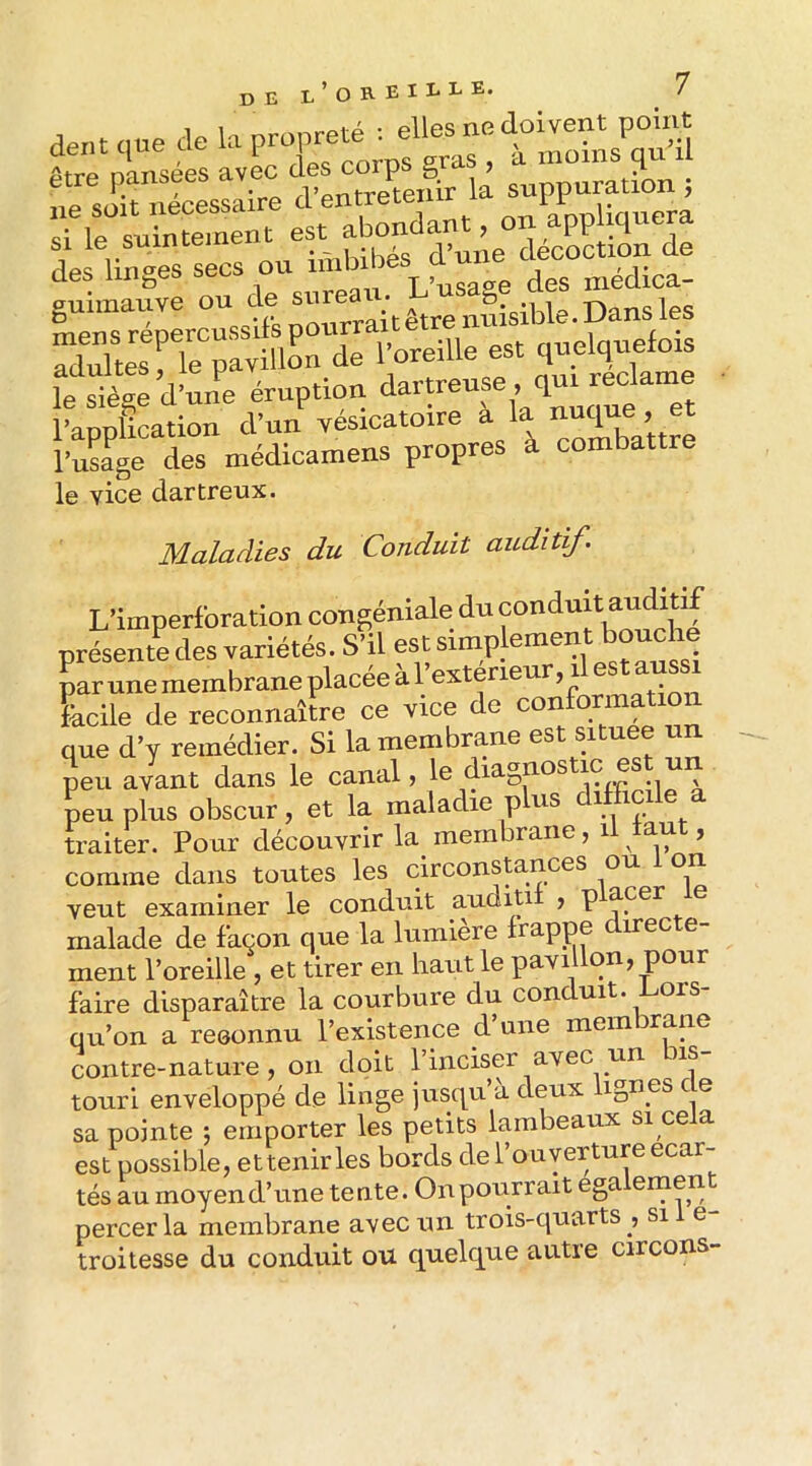 1 1-1 r>r<^nreté : elles ne doivent point êfrrnsi avePcXs corps gras , à moins qu’il XoSsaVe d’eniretenir la si le suintement est ab^ des linges secs ou imbib niédica- guimauve ou 4,® Xke'’Te pav' lord” l’oreille est quelquefois ferég:dXe éruption d-treuse qui reclanie l’application dun vesicatoire combattre l’usage des médicamens propres à combattre le vice dartreux. Maladies du Conduit auditif. L’imperforation congéniale du conduitauditif présente des variétés. S’il est par une membrane placée a l e^^^^ facile de reconnaître ce vice ac eux que d’y remédier. Si la membrane est situee un lu avlnt dans le canal, le diagnostic es un Lupins obscur, et la maladie plus difficile a traiter. Pour découvrir la membrane, il tant, comme dans toutes les circonstances ou 1 on veut examiner le conduit auditii , p acer malade de façon que la lumière frappe irec e ment l’oreille , et tirer en haut le pavillon, pour faire disparaître la courbure du conduit, ors qu’on a reeonnu l’existence d une mem rane contre-nature, on doit l’inciser avec un us touri enveloppé de linge jusqu a deux ignés c e sa pointe ; emporter les petits lambeaux si cela est possible, ettenirles bords de l’ouverture écar- tés au moyen d’une tente. On pourrait egalemen percer la membrane avec un trois-ciuarts , sil e- troitesse du conduit ou quelc^ue autre circons-