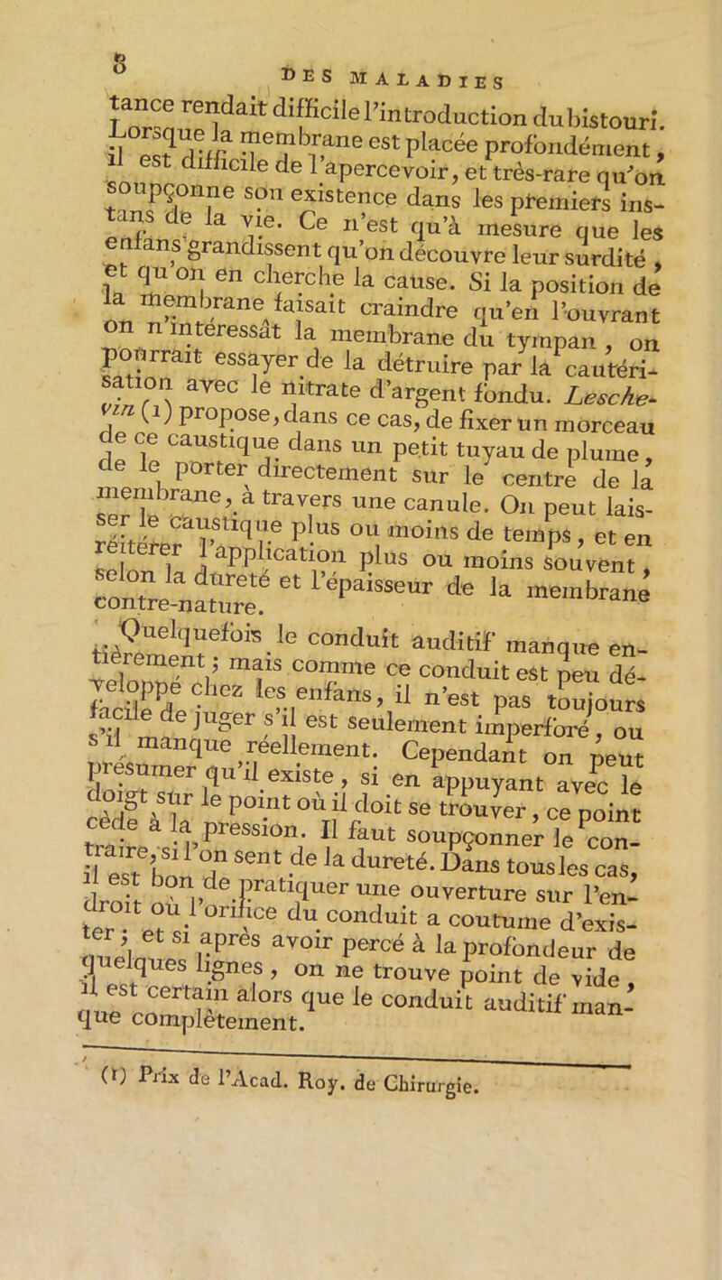 s ®ES maladies Wanplf l’introduction dul)istourî. id e ? dî/r placée profondément, est difficile de 1 apercevoir, et très-rare qu^on pçonne son existence dans les pi^miers ins- tans de la we. Ce n’est qu’à mesure que le, enfans grandissent qu’on découvre leur surdité » iL ^ en cherche la caüse. Si la position de l’ouvrant on n intéressât la membrane du tympan , on pourrait essayer de la détruire par la^autéri- sation arec le nitrate d’argent fbndu. LescAe^ (i) propose, dans ce cas, de fixer un morceau de ce caustique dans un petit tuyau de plume, de le porter directement sur le centre de la membrane, a travers une canule. On peut lais- Rol 1 i ^PPl,^^^^^on plus ou moins souvent  r”® dn la ,nemS contre-nature. Quelquefois le conduit auditif manque en- tièrement ; mais comme ce conduit est peu dé- focü^ïe a pas tLjours s’il ma f ii ®®“^®™ent imperfbré, OU S il manque réellement. Cependant on neut présumer qu’il existe , si en appuyant ave^ fo cèd?àîa nrer”* trouver, ce point trate s pf soupçonner le con- droit où ouverture sur l’en- fer . du conduit a coutume d’exis- ter et si apres avoir percé à la profondeur de q elques lignes , on ne trouve point de vide , 1 est certain alors que le conduit auditif man- que complètement. (0 Prix de l’Acad. Roy. de Chirurgie