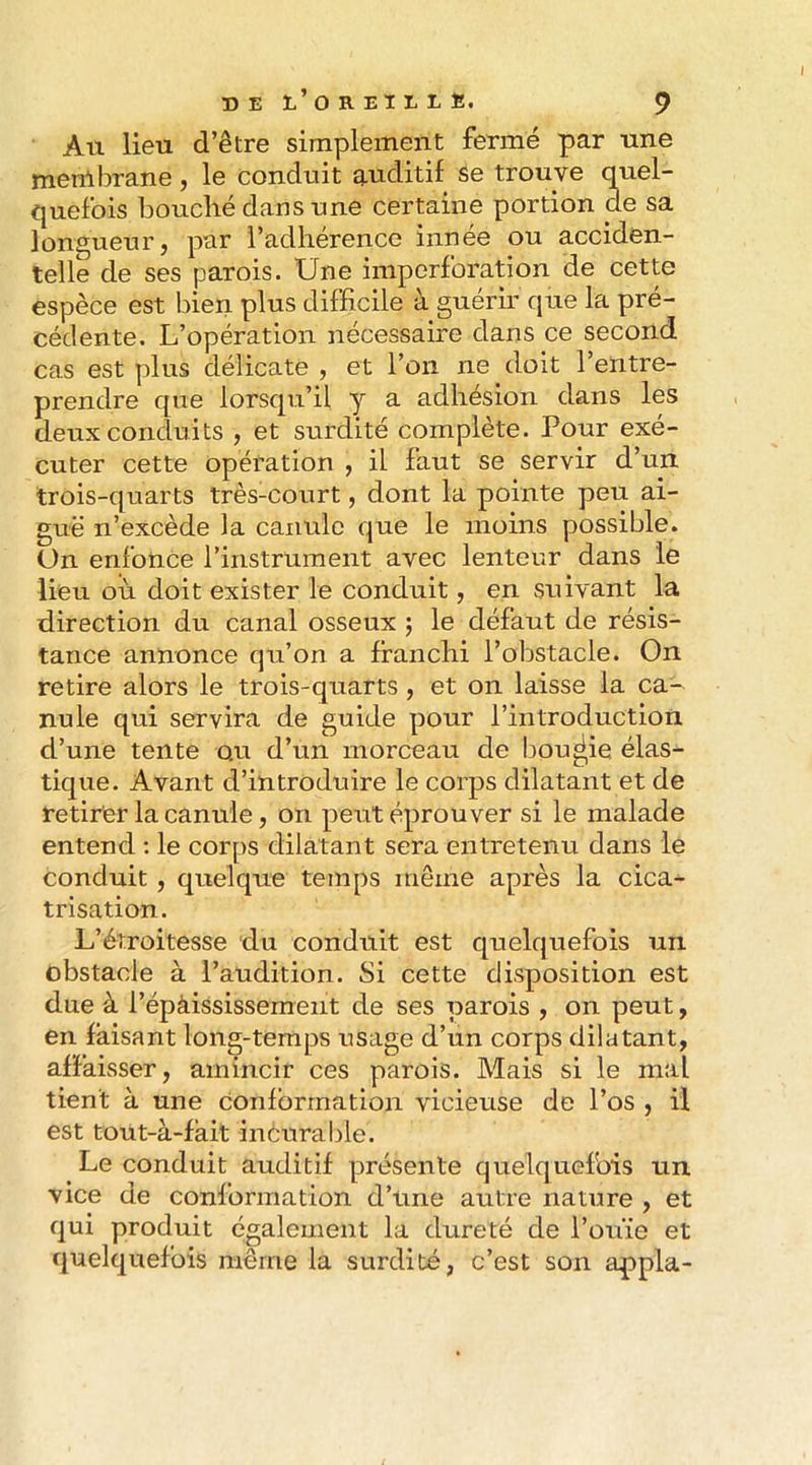An lieu d’être simplement fermé par une menlbrane, le conduit auditif se trouve quel- quefois bouché dans une certaine portion de sa longueur, par l’adhérence innée ou acciden- telle de ses parois. Une iinporforation de cette espèce est bien plus difficile à guérir que la pré- cédente. L’opération nécessaire dans ce second cas est plus délicate , et l’on ne doit l’entre- prendre que lorsqu’il y a adhésion dans les deux conduits , et surdité complète. Pour exé- cuter cette opération , il faut se servir d’un trois-quarts très-court, dont la pointe peu ai- guë n’excède la canule que le moins possible. On enfonce l’instrument avec lenteur dans le lieu où doit exister le conduit, en suivant la direction du canal osseux j le défaut de résis- tance annonce qu’on a franchi l’obstacle. On retire alors le trois-quarts , et on laisse la ca- nule qui servira de guide pour l’introduction d’une tente ou d’un morceau de bougie élas^ tique. Avant d’introduire le corps dilatant et de retirer la canule, on peut éprouver si le malade entend ; le corps dilatant sera entretenu dans le conduit , quelque temps même après la cica- trisation. L’étroitesse du conduit est quelquefois un obstacle à l’audition. Si cette disposition est due à l’épàiSsissement de ses parois , on peut, en faisant long-temps usage d’un corps dilatant, affaisser, amincir ces parois. Mais si le mal tient à une Conformation vicieuse de l’os , il est tout-à-fàit inèurable. Le conduit auditif présente quelquefois un vice de conformation d’une autre nature , et qui produit également la dureté de l’ouïe et quelquefois même la surdité, c’est son appla-