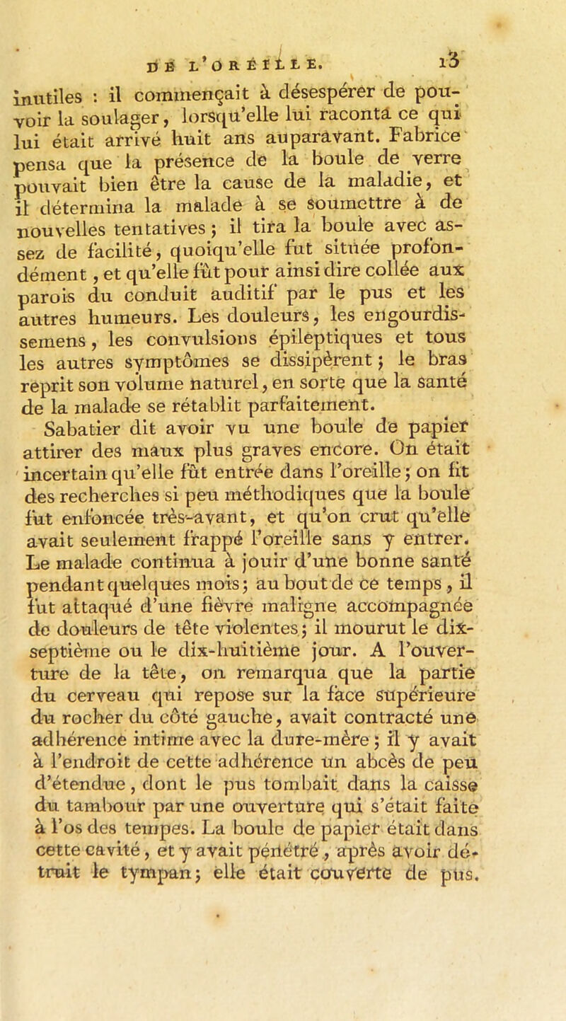 Inutiles : il commençait à désespérer de pou- voir la soulager, lorsqu’elle lui raconta ce qui lui était arrivé huit ans auparavant. Fabrice pensa que la présence de la boule de verre pouvait bien être la cause de la maladie, et il détermina la malade à se soumettre à de nouvelles tentatives j il tira la boule avec as- sez de facilité, quoiqu’elle fut située profon- dément , et qu’elle fut pour ainsi dire collée aux parois du conduit auditif par le pus et les autres humeurs. Les douleurs, les engourdis- semens, les convulsions épileptiques et tous les autres symptômes se dissipèrent j le bras reprit son volume naturel, en sorte que la santé de la malade se rétablit parfaitement. Sabatier dit avoir vu une boule de papier attirer des maux plus graves encore. On était incertain qu’elle fût entrée dans l’oreille j on fit des recherches si peu méthodiques que la boule fut enfoncée très-avant, et qu’on crut qu’elle avait seulement frappé l’oreille sans y entrer. Le malade continua à jouir d’une bonne santé pendant quelques inoisj au bout de ce temps , il fut attaqué d’une fièvre maligne, accompagnée de douleurs de tête violentes, j il mourut le dix- septième ou le dix-huitième jour. A l’ouver- ture de la tête, on remarqua que la partie du cerveau qui repose sur la face supérieure du rocher du coté gauche, avait contracté une adhérence intime avec la dure-mère ; il y avait à l’endroit de cette adhérence un abcès de peu d’étendue, dont le pus tombait dans la caisse du tambour par une ouverture qui s’était faite à l’os des tempes. La boule de papier était dans cette cavité, et y avait péiléfré, après avoir dé- truit le tympan J elle était eau Vôrte de pus.