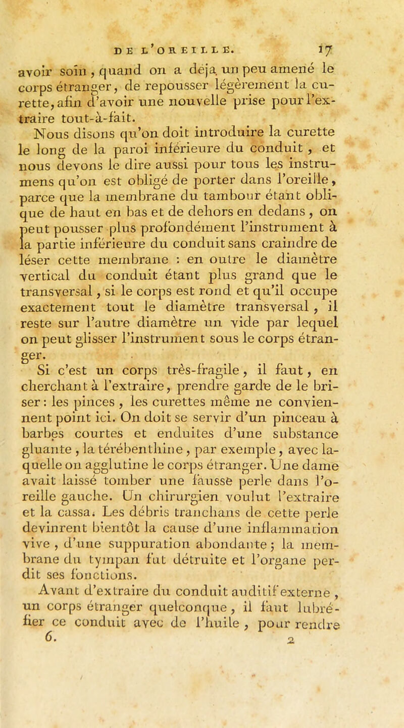 avoir soin , finaud on a déjà un peu amené le corps étranger, de repousser légèrement la cu- rette, afin d’avoir une nouvelle prise pour l’ex- traire tout-à-fàit. Nous disons qu’on doit introduire la curette le long de la paroi inférieure du conduit , et nous devons le dire aussi pour tous les instru- mens qu’on est obligé de porter dans l’oreille, parce que la membrane du tambour étant obli- que de haut en bas et de dehors en dedans , on peut pousser plus profondément l’instrument à la partie inférieure du conduit sans craindre de léser cette membrane : en outre le diamètre vertical du conduit étant plus grand que le transversal, si le corps est rond et qu’il occupe exactement tout le diamètre transversal , il reste sur l’autre diamètre un vide par lequel on peut glisser l’instrument sous le corps étran- Si c’est un corps très-fragile, il faut, en cherchant à l’extraire, prendre garde de le bri- ser : les pinces , les curettes même ne convien- nent point ici. On doit se servir d’un pinceau à barbes courtes et enduites d’une substance gluante , la térébenthine , par exemple, avec la- quelle on agglutine le corps étranger. One dame avait laissé tomber une fausse perle dans l’o- reille gauche, ün chirurgien voulut l’extraire et la cassa* Les débris tranchans de cette perle devinrent bientôt la cause d’une inflammation vive , d’une suppuration abondante j la mem- brane du tympan fut détruite et l’organe per- dit ses fonctions. Avant d’extraire du conduit auditif externe , un corps étranger quelcontpie, il faut lubré- fier ce conduit avec do l’huile , pour rendre 6, •2