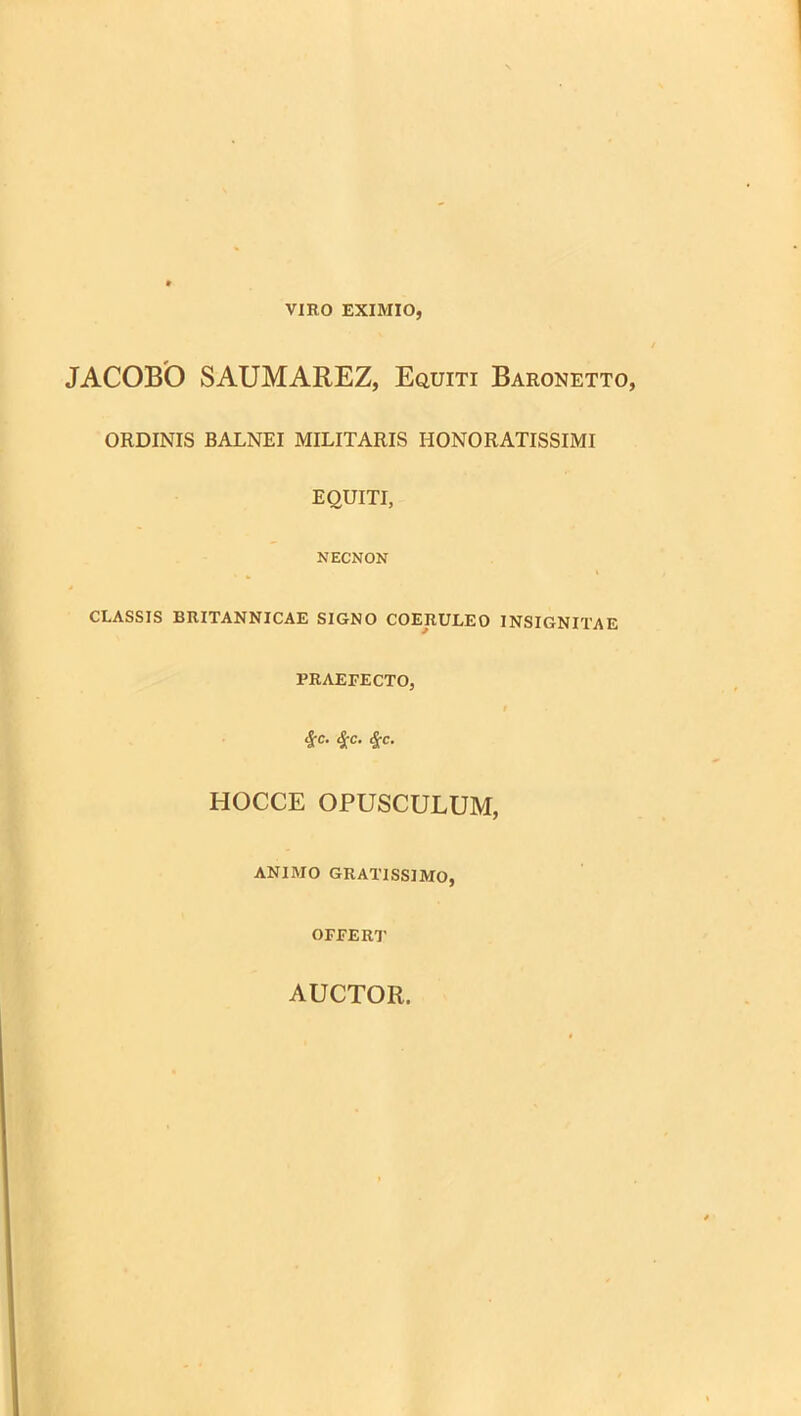 VIRO EXIMIO, JACOBO SAUMAREZ, Equiti Baronetto, ORDINIS BALNEI MILITARIS HONORATISSIMI EQUITI, NECNON CLASSIS BRITANNICAE SIGNO COERULEO INSIGNITAE PRAEFECTO, 9 <Jrc- ic- HOCCE OPUSCULUM, ANIMO GRATISSIMO, OFFERT