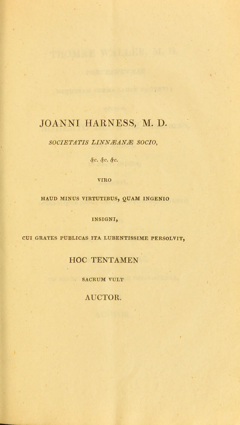 JOANNI HARNESS, M. D. SOCIETATIS LINNJEANM SOCIO, SfC. SfC. fyc. VIRO HAUD MINUS VIRTUTIBUS, QUAM INGENIO INSIGNI, CUI GRATES PUBLICAS ITA LUBENTISSIME PERSOLVIT, HOC TENTAMEN SACRUM VULT