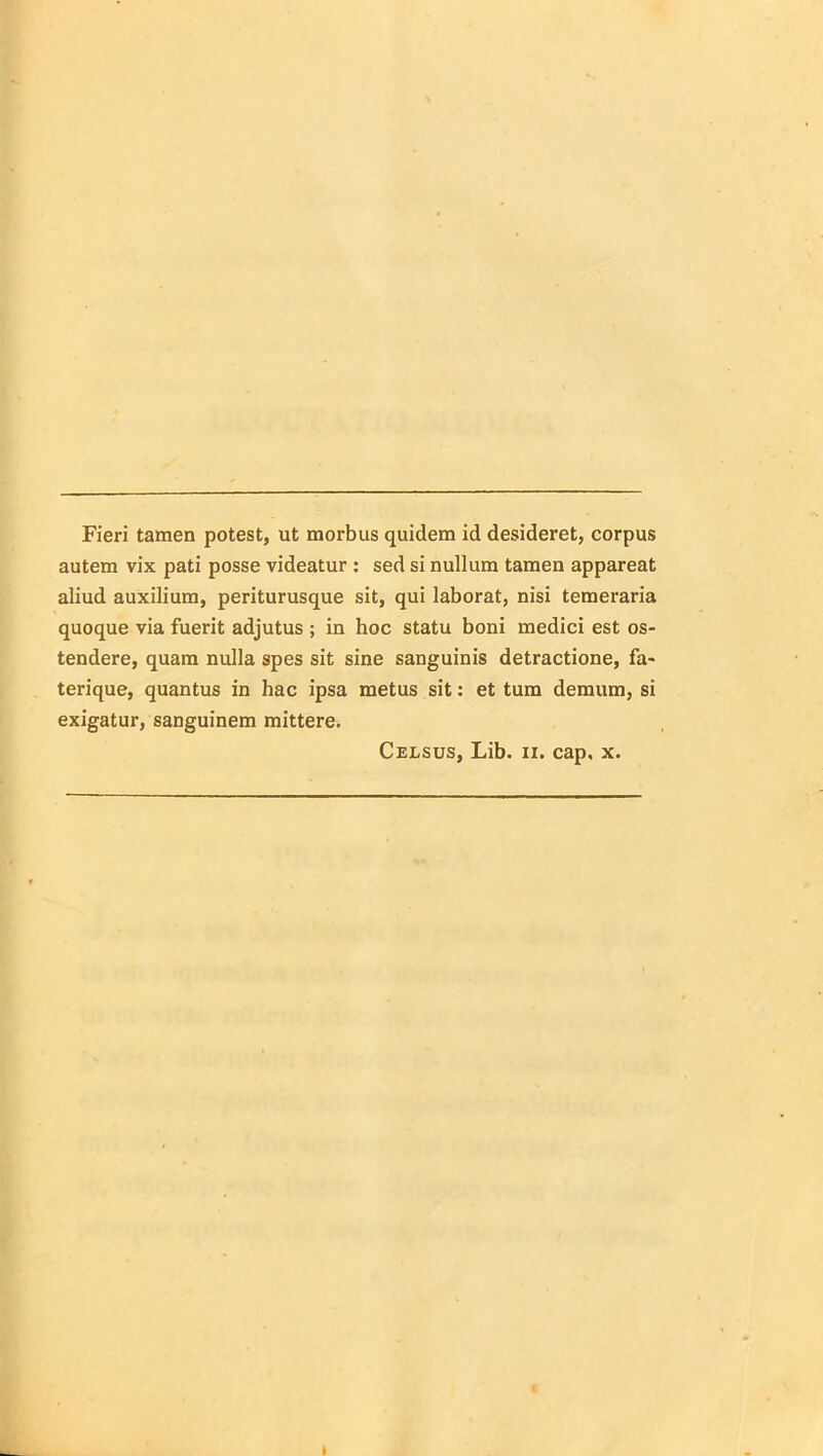 Fieri tamen potest, ut morbus quidem id desideret, corpus autem vix pati posse videatur : sed si nullum tamen appareat aliud auxilium, periturusque sit, qui laborat, nisi temeraria quoque via fuerit adjutus ; in hoc statu boni medici est os- tendere, quam nulla spes sit sine sanguinis detractione, fa- terique, quantus in hac ipsa metus sit: et tum demum, si exigatur, sanguinem mittere. Celsus, Lib. ix. cap. x. t