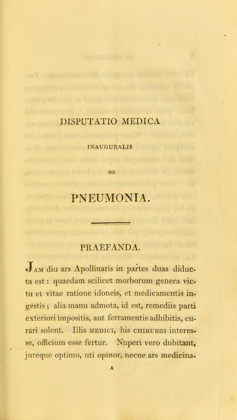 DISPUTATIO MEDICA INAUGURALIS DE PNEUMONIA. PRAEFANDA. Jam diu ars Apollinaris in partes duas diduc- ta est: quaedam scilicet morborum genera vic- tu et vitae ratione idoneis, et medicamentis in- gestis ; alia manu admota, id est, remediis parti exteriori impositis, aut ferramentis adhibitis, cu- rari solent. Illis medici, his chirurgi interes- se, officium esse fertur. Nuperi vero dubitant, jureque optimo, uti opinor, necne ars medicina-