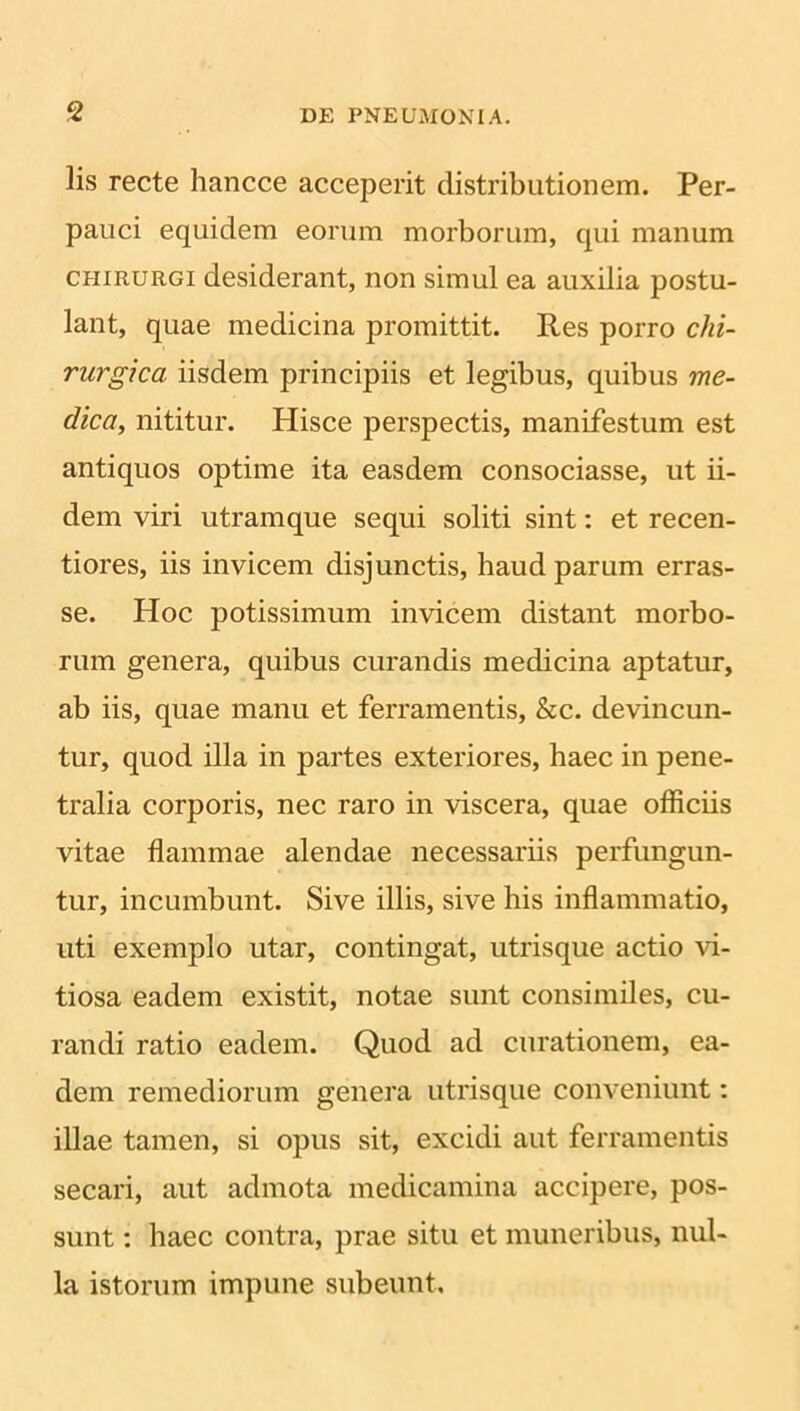 lis recte hancce acceperit distributionem. Per- pauci equidem eorum morborum, qui manum chirurgi desiderant, non simul ea auxilia postu- lant, quae medicina promittit. Res porro chi- rurgica iisdem principiis et legibus, quibus me- dica, nititur. Hisce perspectis, manifestum est antiquos optime ita easdem consociasse, ut ii- dem viri utramque sequi soliti sint: et recen- tiores, iis invicem disjunctis, haud parum erras- se. Hoc potissimum invicem distant morbo- rum genera, quibus curandis medicina aptatur, ab iis, quae manu et ferramentis, &c. devincun- tur, quod illa in partes exteriores, haec in pene- tralia corporis, nec raro in viscera, quae officiis vitae flammae alendae necessariis perfungun- tur, incumbunt. Sive illis, sive his inflammatio, uti exemplo utar, contingat, utrisque actio vi- tiosa eadem existit, notae sunt consimiles, cu- randi ratio eadem. Quod ad curationem, ea- dem remediorum genera utrisque conveniunt: illae tamen, si opus sit, excidi aut ferramentis secari, aut admota medicamina accipere, pos- sunt : haec contra, prae situ et muneribus, nul- la istorum impune subeunt.