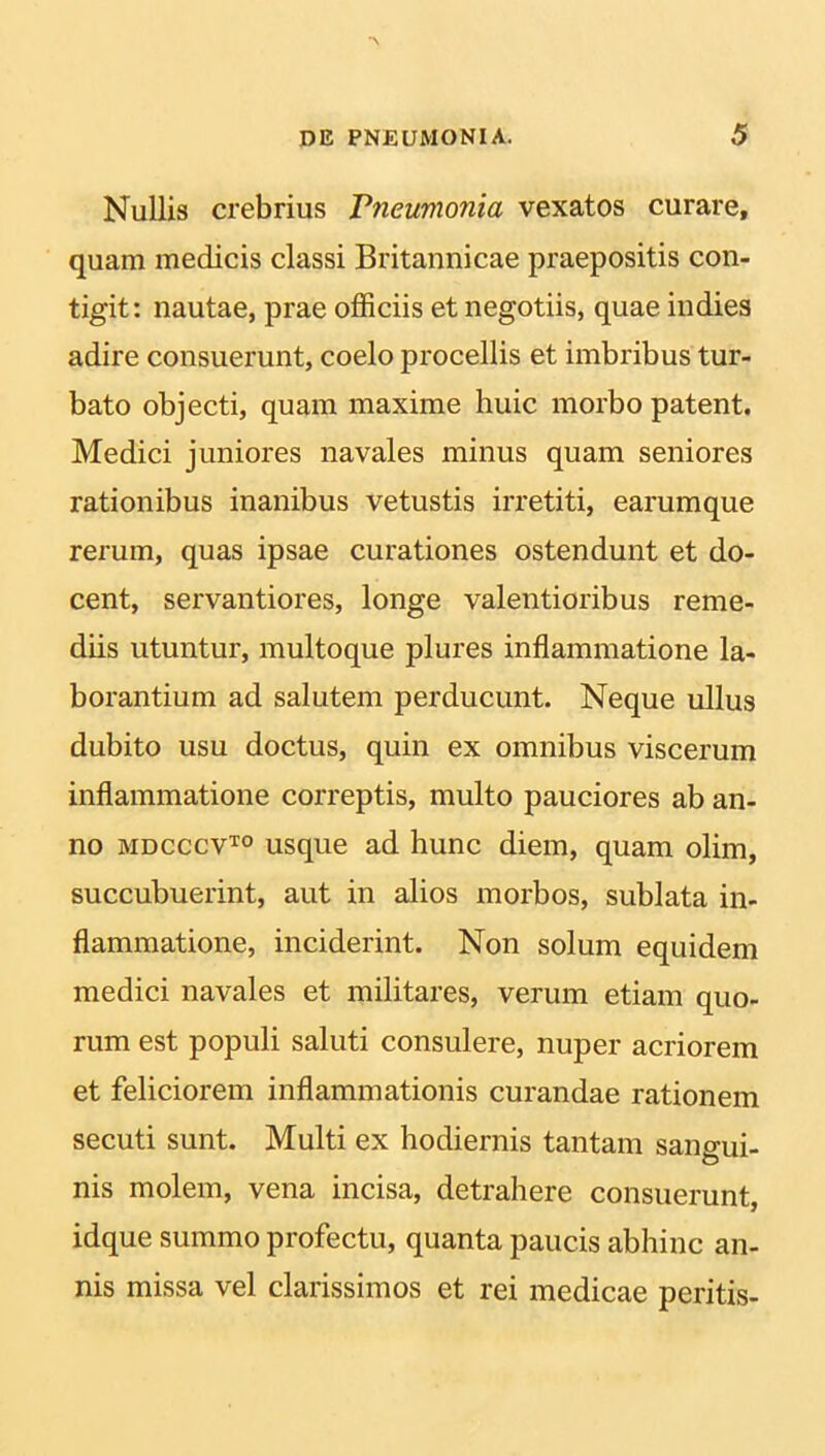 Nullis crebrius Pneumonia vexatos curare, quam medicis classi Britannicae praepositis con- tigit: nautae, prae officiis et negotiis, quae indies adire consuerunt, coelo procellis et imbribus tur- bato objecti, quam maxime huic morbo patent. Medici juniores navales minus quam seniores rationibus inanibus vetustis irretiti, earumque rerum, quas ipsae curationes ostendunt et do- cent, servantiores, longe valentioribus reme- diis utuntur, multoque plures inflammatione la- borantium ad salutem perducunt. Neque ullus dubito usu doctus, quin ex omnibus viscerum inflammatione correptis, multo pauciores ab an- no mdcccvto usque ad hunc diem, quam olim, succubuerint, aut in alios morbos, sublata in- flammatione, inciderint. Non solum equidem medici navales et militares, verum etiam quo- rum est populi saluti consulere, nuper acriorem et feliciorem inflammationis curandae rationem secuti sunt. Multi ex hodiernis tantam sangui- nis molem, vena incisa, detrahere consuerunt, idque summo profectu, quanta paucis abhinc an- nis missa vel clarissimos et rei medicae peritis-