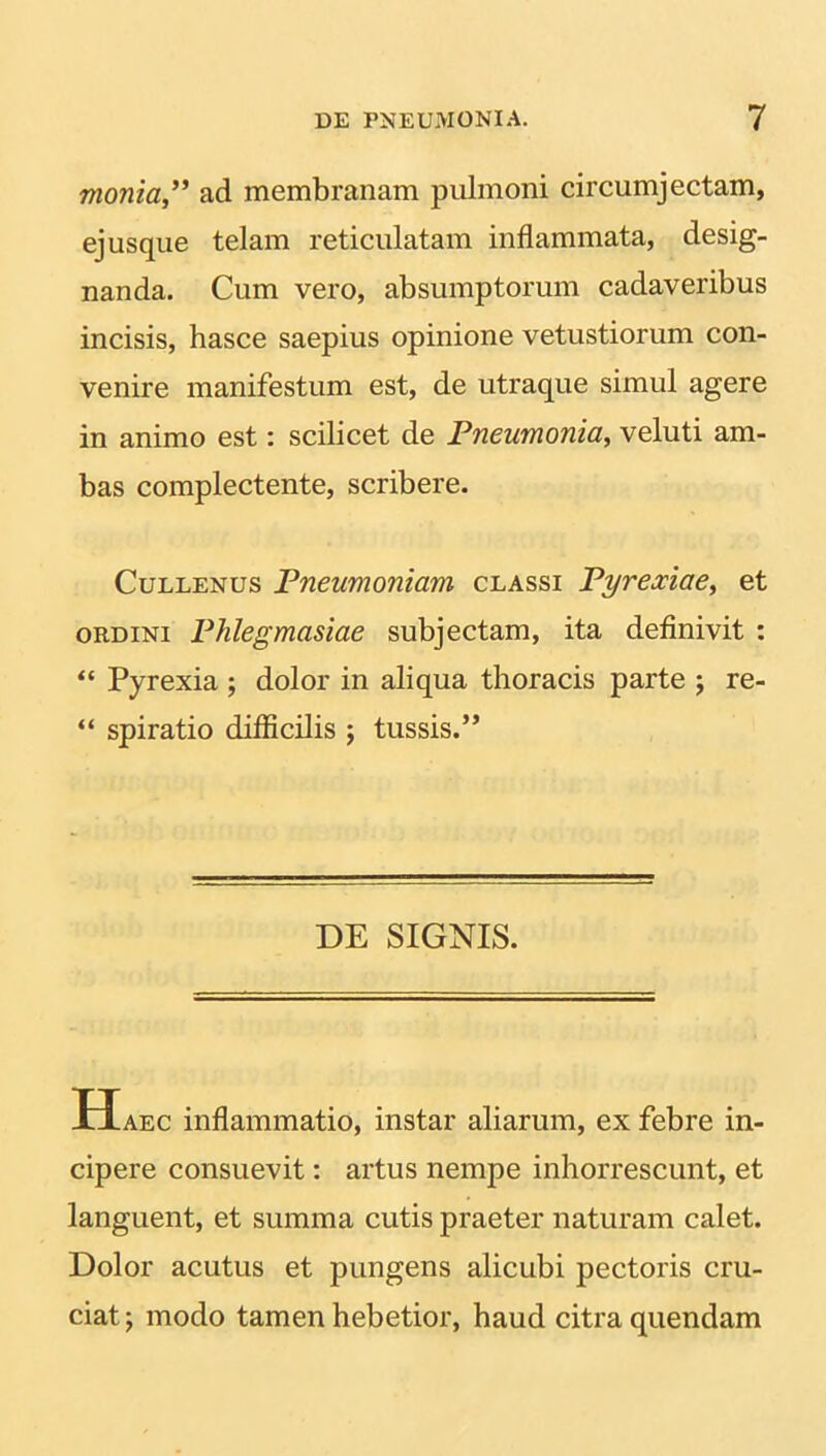 monia,” ad membranam pulmoni circumjectam, ej usque telam reticulatam inflammata, desig- nanda. Cum vero, absumptorum cadaveribus incisis, hasce saepius opinione vetustiorum con- venire manifestum est, de utraque simul agere in animo est: scilicet de Pneumonia, veluti am- bas complectente, scribere. Cullenus Pneumoniam classi Pyrexiae, et ordini Phlegmasiae subjectam, ita definivit : “ Pyrexia ; dolor in aliqua thoracis parte j re- “ spiratio difficilis ; tussis.” DE SIGNIS. Haec inflammatio, instar aliarum, ex febre in- cipere consuevit: artus nempe inhorrescunt, et languent, et summa cutis praeter naturam calet. Dolor acutus et pungens alicubi pectoris cru- ciat; modo tamen hebetior, haud citra quendam