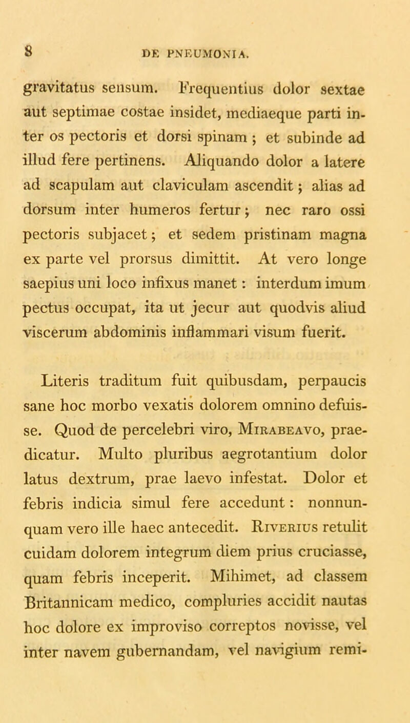 gravitatus sensum. Frequentius dolor sextae aut septimae costae insidet, mediaeque parti in- ter os pectoris et dorsi spinam ; et subinde ad illud fere pertinens. Aliquando dolor a latere ad scapulam aut claviculam ascendit; alias ad dorsum inter humeros fertur; nec raro ossi pectoris subjacet; et sedem pristinam magna ex parte vel prorsus dimittit. At vero longe saepius uni loco infixus manet: interdum imum pectus occupat, ita ut jecur aut quodvis aliud viscerum abdominis inflammari visum fuerit. Literis traditum fuit quibusdam, perpaucis sane hoc morbo vexatis dolorem omnino defuis- se. Quod de percelebri viro, Mirabeavo, prae- dicatur. Multo pluribus aegrotantium dolor latus dextrum, prae laevo infestat. Dolor et febris indicia simul fere accedunt: nonnun- quam vero ille haec antecedit. Riverius retulit cuidam dolorem integrum diem prius cruciasse, quam febris inceperit. Mihimet, ad classem Britannicam medico, compluries accidit nautas hoc dolore ex improviso correptos novisse, vel inter navem gubernandam, vel navigium remi-