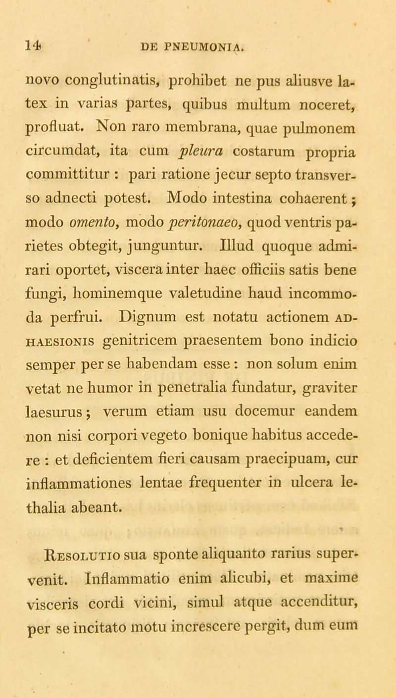 novo conglutinatis, prohibet ne pus aliusve la- tex in varias partes, quibus multum noceret, profluat. Non raro membrana, quae pulmonem circumdat, ita cum pleura costarum propria committitur : pari ratione jecur septo transver- so adnecti potest. Modo intestina cohaerent; modo omento, modo peritonaeo, quod ventris pa- rietes obtegit, junguntur. Illud quoque admi- rari oportet, viscera inter haec officiis satis bene fungi, hominemque valetudine haud incommo- da perfrui. Dignum est notatu actionem ad- haesionis genitricem praesentem bono indicio semper per se habendam esse : non solum enim vetat ne humor in penetralia fundatur, graviter laesurus; verum etiam usu docemur eandem non nisi corpori vegeto bonique habitus accede- re : et deficientem fieri causam praecipuam, cur inflammationes lentae frequenter in ulcera le- thalia abeant. % Resolutio sua sponte aliquanto rarius super- venit. Inflammatio enim alicubi, et maxime visceris cordi vicini, simul atque accenditur, per se incitato motu increscere pergit, dum eum