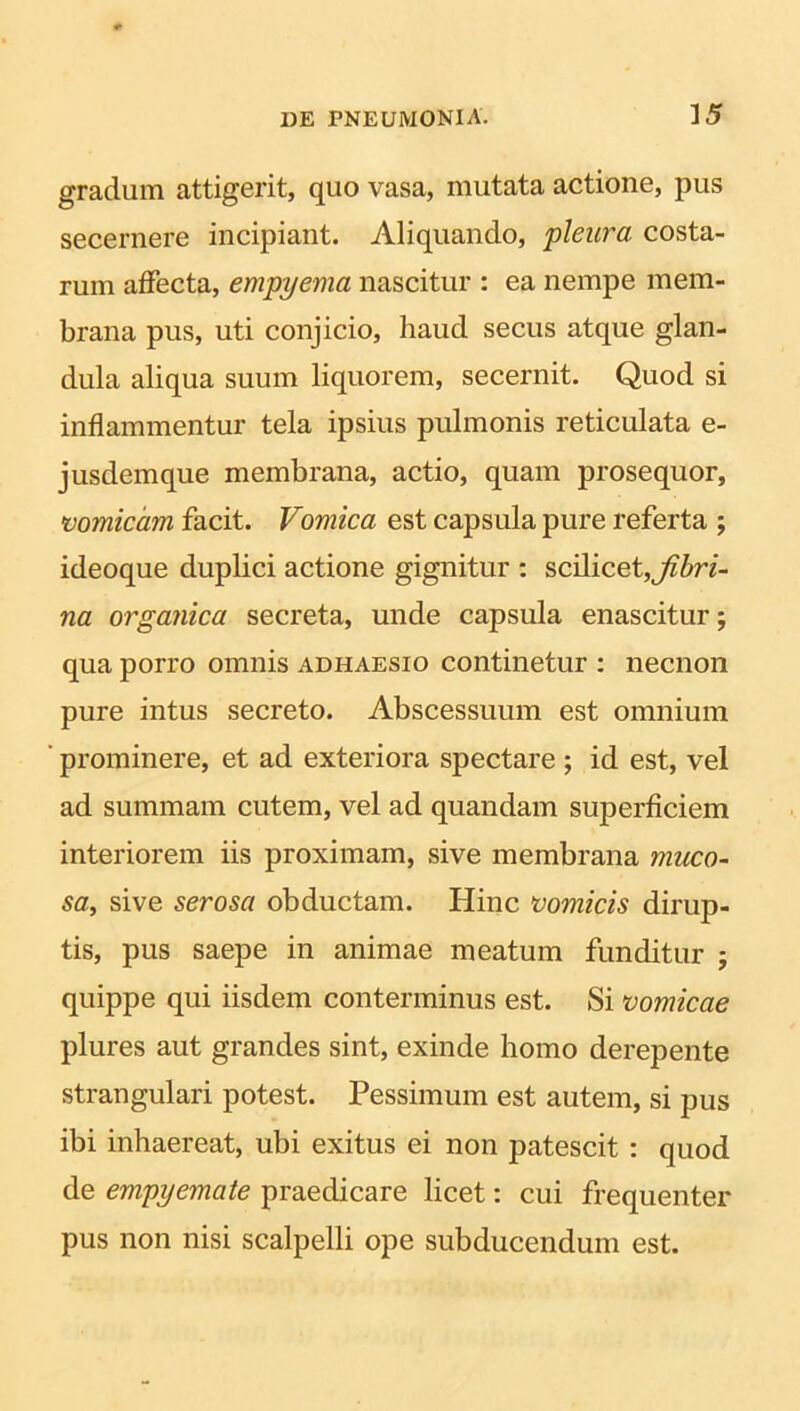 gradum attigerit, quo vasa, mutata actione, pus secernere incipiant. Aliquando, pleura, costa- rum affecta, empyema nascitur : ea nempe mem- brana pus, uti conjicio, haud secus atque glan- dula aliqua suum liquorem, secernit. Quod si inflammentur tela ipsius pulmonis reticulata e- jusdemque membrana, actio, quam prosequor, vomicam facit. Vomica est capsula pure referta ; ideoque duplici actione gignitur : scilicet, fibri- na organica secreta, unde capsula enascitur; qua porro omnis adhaesio continetur : necnon pure intus secreto. Abscessuum est omnium prominere, et ad exteriora spectare ; id est, vel ad summam cutem, vel ad quandam superficiem interiorem iis proximam, sive membrana muco- sa, sive serosa obductam. Hinc vomicis dirup- tis, pus saepe in animae meatum funditur ; quippe qui iisdem conterminus est. Si vomicae plures aut grandes sint, exinde homo derepente strangulari potest. Pessimum est autem, si pus ibi inhaereat, ubi exitus ei non patescit : quod de empyemate praedicare licet: cui frequenter pus non nisi scalpelli ope subducendum est.