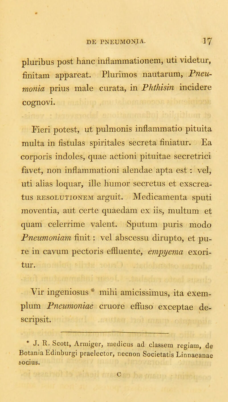 pluribus post hanc inflammationem, uti videtur, finitam appareat. Plurimos nautarum, Pneu- monia prius male curata, in Phthisin incidere cognovi. Fieri potest, ut pulmonis inflammatio pituita multa in fistulas spiritales secreta finiatur. Ea corporis indoles, quae actioni pituitae secretrici favet, non inflammationi alendae apta est: vel, uti alias loquar, ille humor secretus et exscrea- tus resolutionem arguit. Medicamenta sputi moventia, aut certe quaedam ex iis, multum et quam celerrime valent. Sputum puris modo Pneumoniam finit: vel abscessu dirupto, et pu- re in cavum pectoris effluente, empyema exori- tur. Vir ingeniosus * mihi amicissimus, ita exem- plum Pneumoniae cruore effuso exceptae de- scripsit. * J. R. Scott, Armiger, medicus ad classem regiam, de Botania Edinburgi praelector, necnon Societatis Linnaeanae socius. C