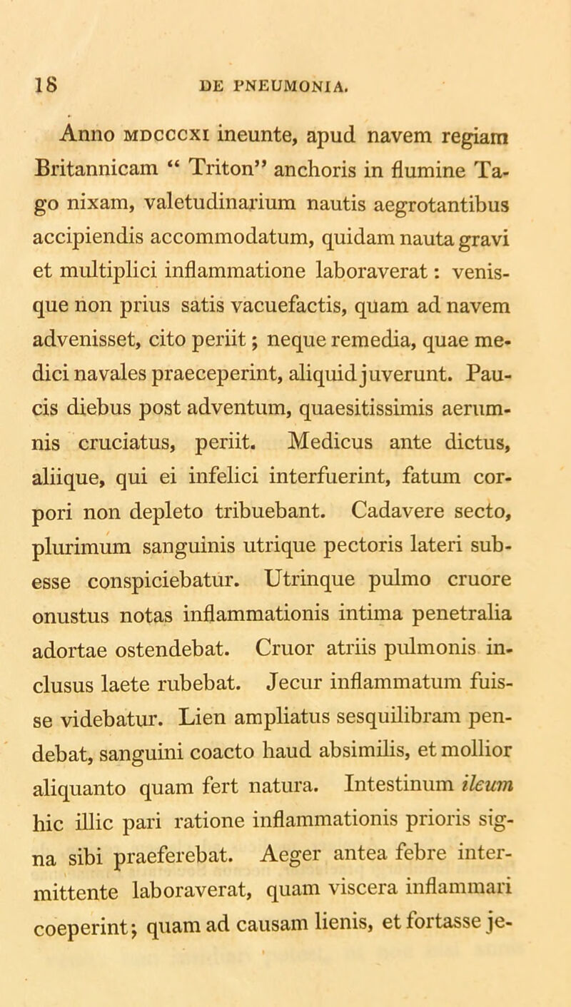 Anno mdcccxi ineunte, apud navem regiam Britannicam “ Triton” anchoris in flumine Ta- go nixam, valetudinarium nautis aegrotantibus accipiendis accommodatum, quidam nauta gravi et multiplici inflammatione laboraverat: venis- que non prius satis vacuefactis, quam ad navem advenisset, cito periit; neque remedia, quae me- dici navales praeceperint, aliquid juverunt. Pau- cis diebus post adventum, quaesitissimis aerum- nis cruciatus, periit. Medicus ante dictus, aliique, qui ei infelici interfuerint, fatum cor- pori non depleto tribuebant. Cadavere secto, plurimum sanguinis utrique pectoris lateri sub- esse conspiciebatur. Utrinque pulmo cruore onustus notas inflammationis intima penetralia adortae ostendebat. Cruor atriis pulmonis in- clusus laete rubebat. Jecur inflammatum fuis- se videbatur. Lien ampliatus sesquilibram pen- debat, sanguini coacto haud absimilis, et mollior aliquanto quam fert natura. Intestinum ileum hic illic pari ratione inflammationis prioris sig- na sibi praeferebat. Aeger antea febre inter- mittente laboraverat, quam viscera inflammari coeperint \ quam ad causam lienis, et toitasse je-