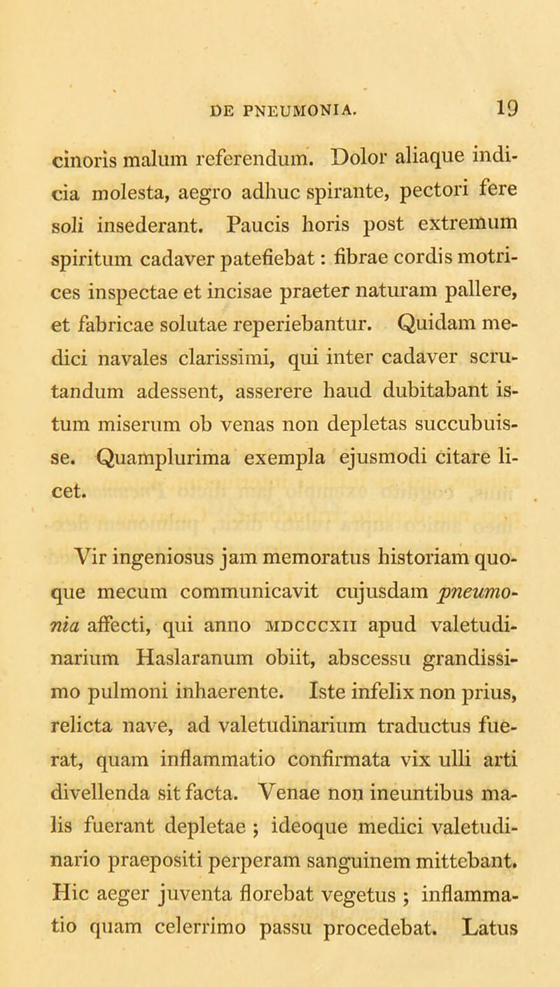 cinoris malum referendum. Dolor aliaque indi- cia molesta, aegro adhuc spirante, pectori fere soli insederant. Paucis horis post extremum spiritum cadaver patefiebat: fibrae cordis motri- ces inspectae et incisae praeter naturam pallere, et fabricae solutae reperiebantur. Quidam me- dici navales clarissimi, qui inter cadaver scru- tandum adessent, asserere haud dubitabant is- tum miserum ob venas non depletas succubuis- se. Quamplurima exempla ejusmodi citare li- cet. Vir ingeniosus jam memoratus historiam quo- que mecum communicavit cujusdam 'pneumo- nia affecti, qui anno mdcccxii apud valetudi- narium Haslaranum obiit, abscessu grandissi- mo pulmoni inhaerente. Iste infelix non prius, relicta nave, ad valetudinarium traductus fue- rat, quam inflammatio confirmata vix ulli arti divellenda sit facta. Venae non ineuntibus ma- lis fuerant depletae ; ideoque medici valetudi- nario praepositi perperam sanguinem mittebant. Hic aeger juventa florebat vegetus ; inflamma- tio quam celerrimo passu procedebat. Latus