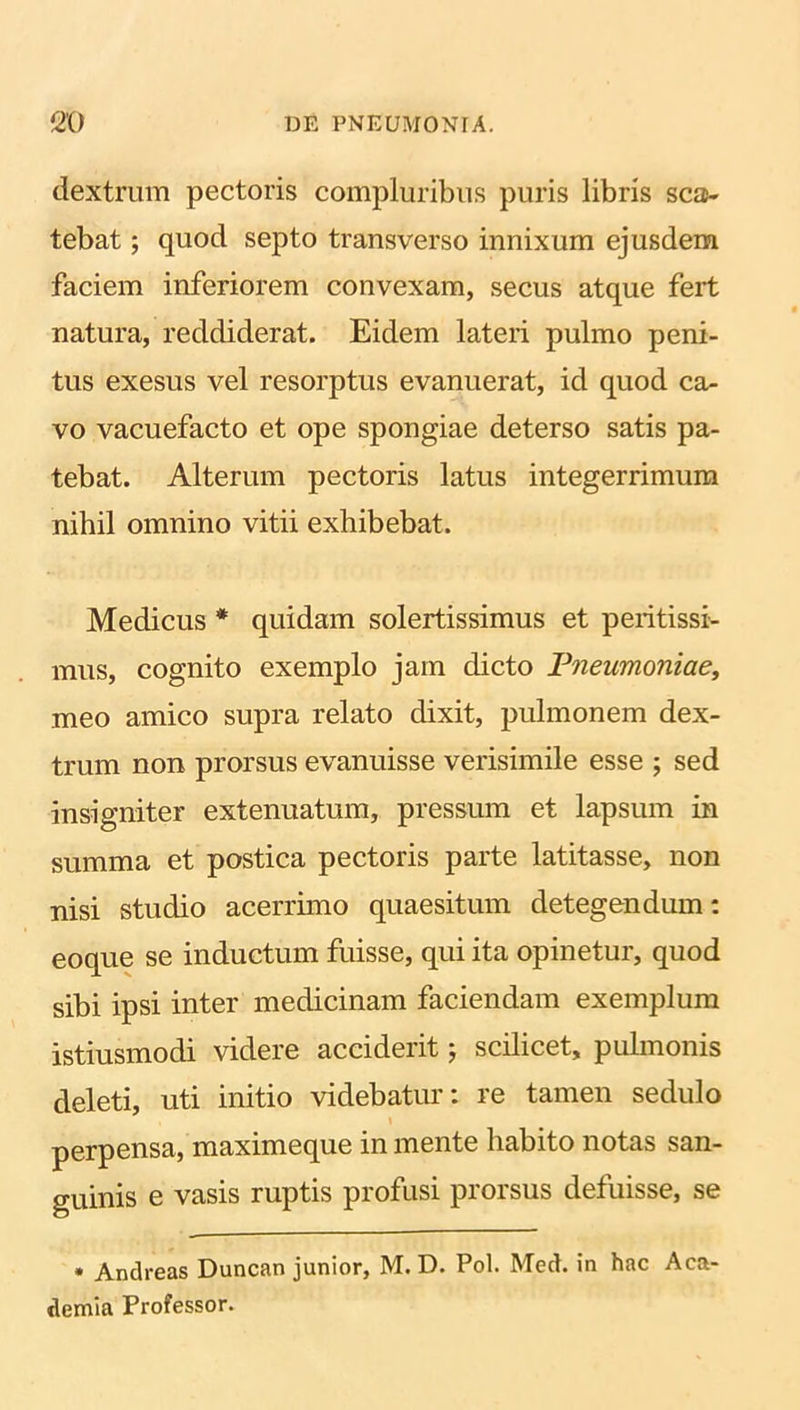 dextrum pectoris compluribus puris libris sca- tebat ; quod septo transverso innixum ejusdem faciem inferiorem convexam, secus atque fert natura, reddiderat. Eidem lateri pulmo peni- tus exesus vel resorptus evanuerat, id quod ca- vo vacuefacto et ope spongiae deterso satis pa- tebat. Alterum pectoris latus integerrimum nihil omnino vitii exhibebat. Medicus * quidam solertissimus et peritissi- mus, cognito exemplo jam dicto Pneumoniae, meo amico supra relato dixit, pulmonem dex- trum non prorsus evanuisse verisimile esse ; sed insigniter extenuatum, pressum et lapsum in summa et postica pectoris parte latitasse, non nisi studio acerrimo quaesitum detegendum: eoque se inductum fuisse, qui ita opinetur, quod sibi ipsi inter medicinam faciendam exemplum istiusmodi videre acciderit 5 scilicet, pulmonis deleti, uti initio videbatur: re tamen sedulo perpensa, maximeque in mente habito notas san- guinis e vasis ruptis profusi prorsus defuisse, se * Andreas Duncan junior, M. D. Pol. Med. in hac Aca- demia Professor.