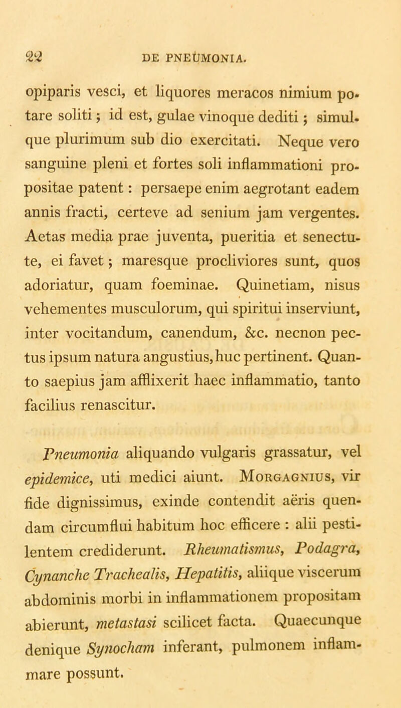 opiparis vesci, et liquores meracos nimium po- tare soliti; id est, gulae vinoque dediti; simul, que plurimum sub dio exercitati. Neque vero sanguine pleni et fortes soli inflammationi pro- positae patent: persaepe enim aegrotant eadem annis fracti, certe ve ad senium jam vergentes. Aetas media prae j uventa, pueritia et senectu- te, ei favet; maresque procliviores sunt, quos adoriatur, quam foeminae. Quinetiam, nisus vehementes musculorum, qui spiritui inserviunt, inter vocitandum, canendum, &c. necnon pec- tus ipsum natura angustius, huc pertinent. Quan- to saepius jam afflixerit haec inflammatio, tanto facilius renascitur. Pneumonia aliquando vulgaris grassatur, vel epidemice, uti medici aiunt. Morgagnius, vir fide dignissimus, exinde contendit aeris quen- dam circumflui habitum hoc efficere : alii pesti- lentem crediderunt. Rheumatismus, Podagra, Cynanche Trachealis, Hepatitis, aliique viscerum abdominis morbi in inflammationem propositam abierunt, metastasi scilicet facta. Quaecunque denique Synocham inferant, pulmonem inflam- mare possunt.