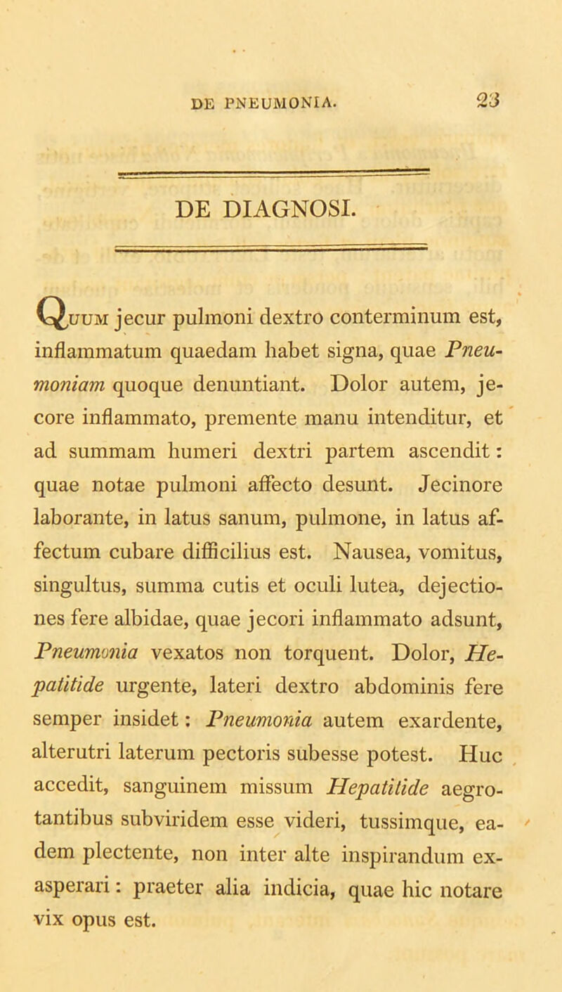 DE DIAGNOSI. Q,uum jecur pulmoni dextro conterminum est, inflammatum quaedam habet signa, quae Pneu- moniam quoque denuntiant. Dolor autem, je- core inflammato, premente manu intenditur, et ad summam humeri dextri partem ascendit: quae notae pulmoni affecto desunt. Jecinore laborante, in latus sanum, pulmone, in latus af- fectum cubare difficilius est. Nausea, vomitus, singultus, summa cutis et oculi lutea, dejectio- nes fere albidae, quae jecori inflammato adsunt, Pneumonia vexatos non torquent. Dolor, He- patitide urgente, lateri dextro abdominis fere semper insidet: Pneumonia autem exardente, alterutri laterum pectoris subesse potest. Huc accedit, sanguinem missum Hepatitide aegro- tantibus subviridem esse videri, tussimque, ea- dem plectente, non inter alte inspirandum ex- asperari : praeter alia indicia, quae hic notare vix opus est.