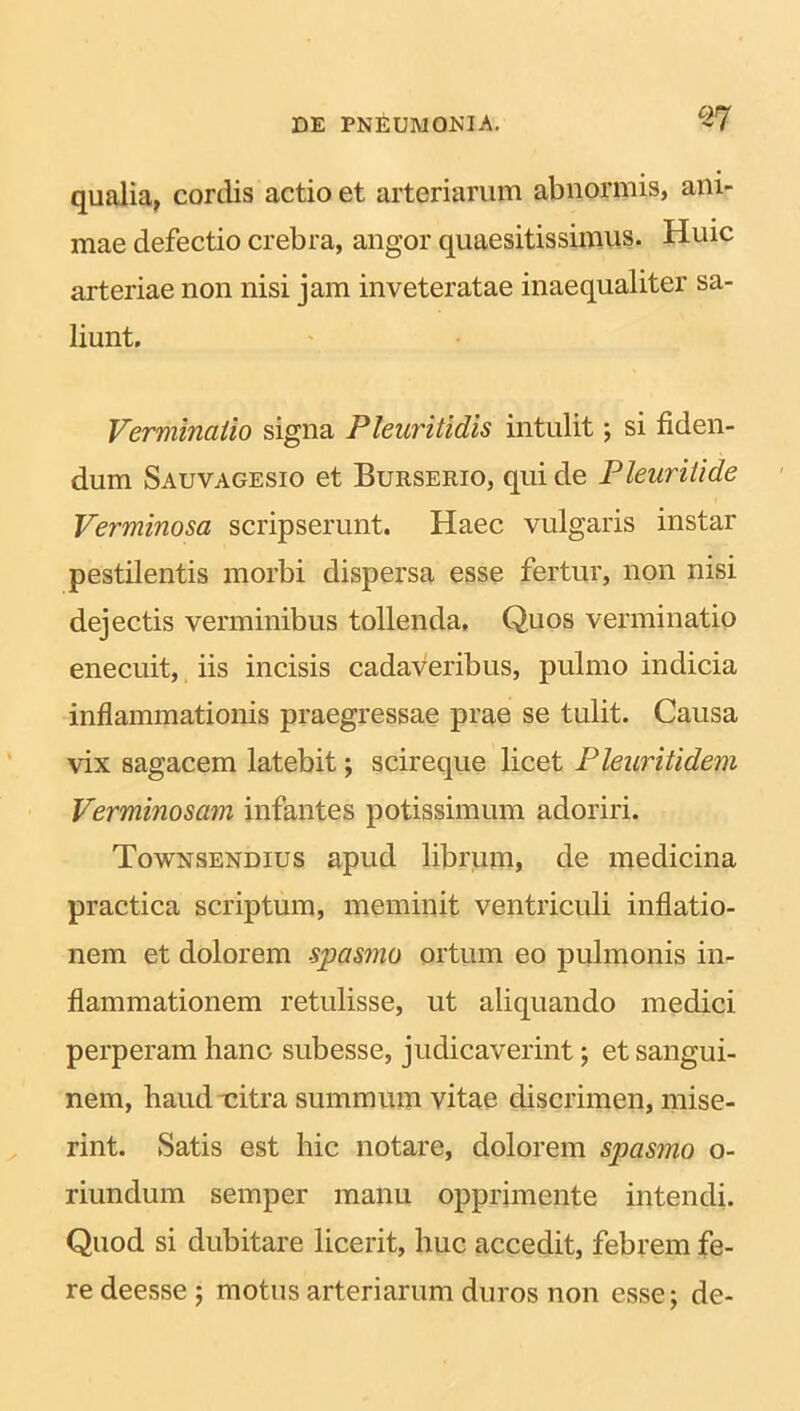 qualia, cordis actio et arteriarum abnormis, ani- mae defectio crebra, angor quaesitissimus. Huic arteriae non nisi jam inveteratae inaequaliter sa- liunt. Verminatio signa Pleuritidis intulit; si fiden- dum Sauvagesio et Burserio, qui de Pleurilide Verminosa scripserunt. Haec vulgaris instar pestilentis morbi dispersa esse fertur, non nisi dejectis verminibus tollenda. Quos verminatio enecuit, iis incisis cadaveribus, pulmo indicia inflammationis praegressae prae se tulit. Causa vix sagacem latebit; scireque licet Pleuritidem Verminosam infantes potissimum adoriri. Townsendius apud librum, de medicina practica scriptum, meminit ventriculi inflatio- nem et dolorem spasmo ortum eo pulmonis in- flammationem retulisse, ut aliquando medici perperam hanc subesse, judicaverint; et sangui- nem, haud nitra summum vitae discrimen, mise- rint. Satis est hic notare, dolorem spasmo o- riundum semper manu opprimente intendi. Quod si dubitare licerit, huc accedit, febrem fe- re deessej motus arteriarum duros non esse; de-