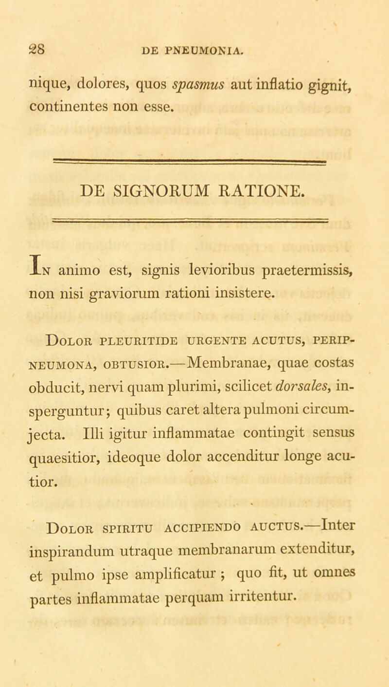 nique, dolores, quos spasmus aut inflatio gignit, continentes non esse. DE SIGNORUM RATIONE. In animo est, signis levioribus praetermissis, non nisi graviorum rationi insistere. Dolor pleuritide urgente acutus, perip- neumona, obtusior.—Membranae, quae costas obducit, nervi quam plurimi, scilicet dorsales, in- sperguntur; quibus caret altera pulmoni circum- jecta. Illi igitur inflammatae contingit sensus quaesitior, ideoque dolor accenditur longe acu- tior. Dolor spiritu accipiendo auctus.—Inter inspirandum utraque membranarum extenditur, et pulmo ipse amplificatur ; quo fit, ut omnes partes inflammatae perquam irritentur.