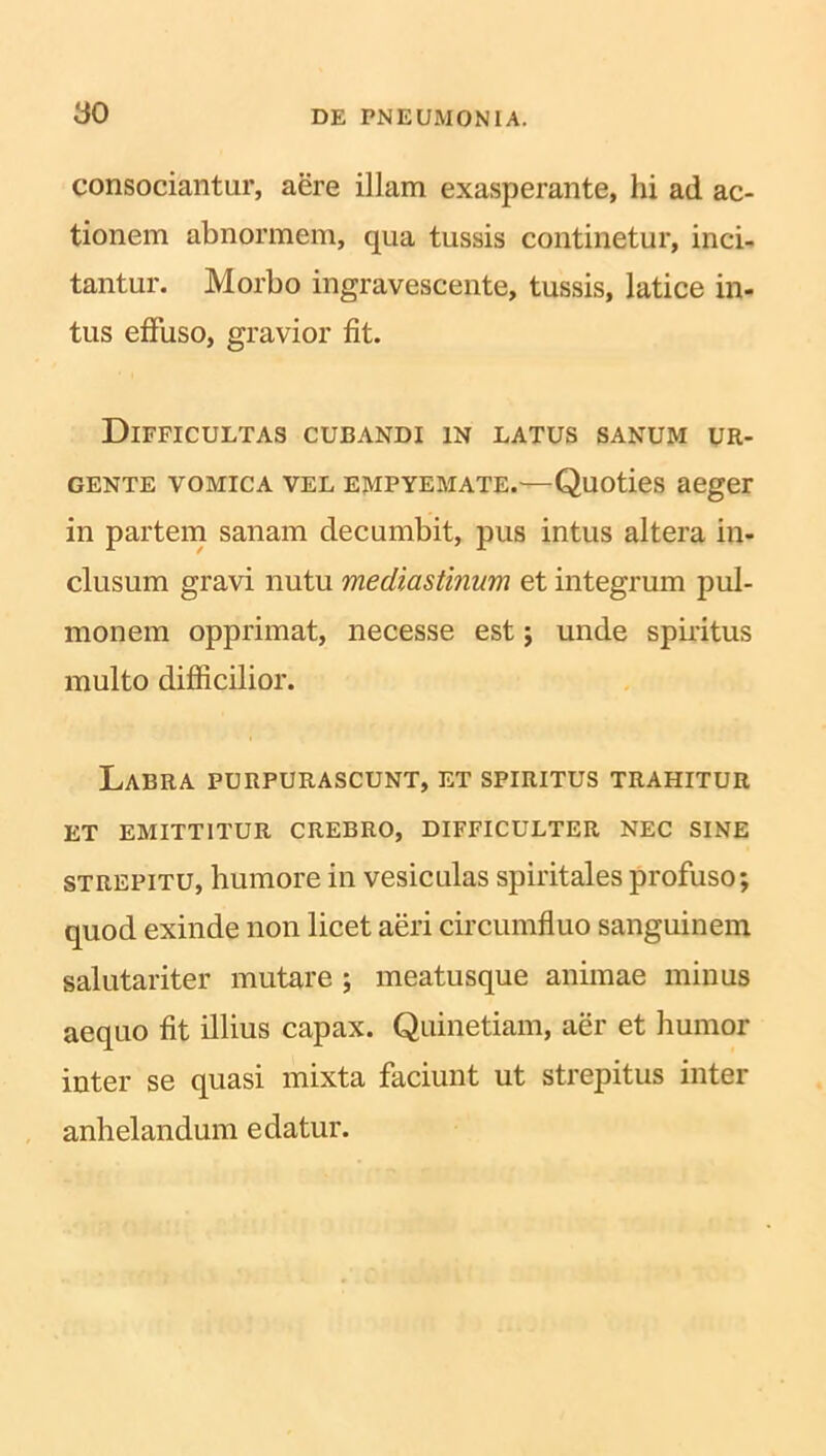 consociantur, aere illam exasperante, hi ad ac- tionem abnormem, qua tussis continetur, inci- tantur. Morbo ingravescente, tussis, latice in- tus effuso, gravior fit. Difficultas cubandi in latus sanum ur- gente vomica vel empyemate.—Quoties aeger in partem sanam decumbit, pus intus altera in- clusum gravi nutu mediastinum et integrum pul- monem opprimat, necesse est; unde spiritus multo difficilior. Labra purpurascunt, et spiritus trahitur ET EMITTITUR CREBRO, DIFFICULTER NEC SINE strepitu, humore in vesiculas spiritales profuso; quod exinde non licet aeri circumfluo sanguinem salutariter mutare ; meatusque animae minus aequo fit illius capax. Quinetiam, aer et humor inter se quasi mixta faciunt ut strepitus inter anhelandum edatur.