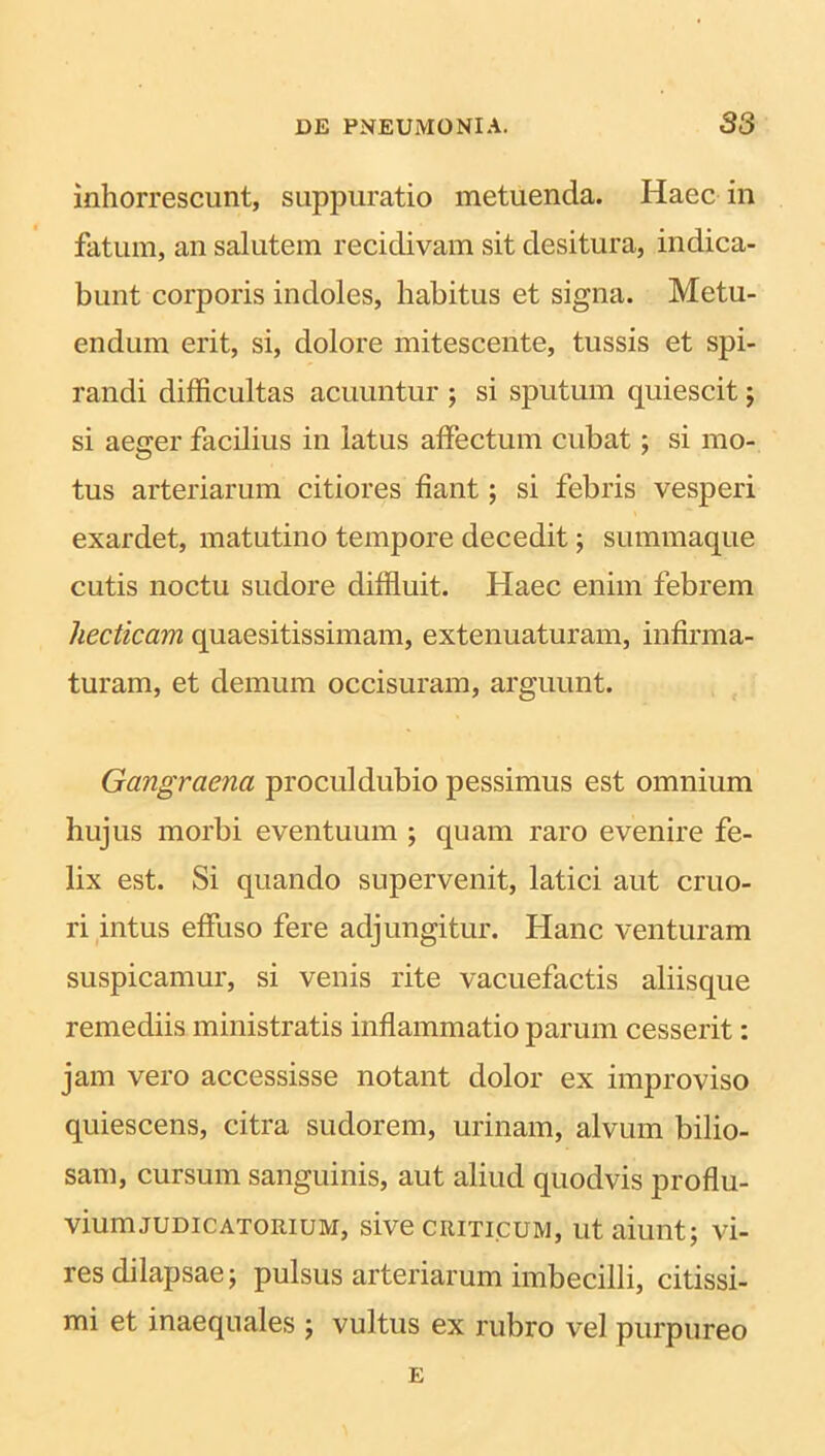 inhorrescunt, suppuratio metuenda. Haec in fatum, an salutem recidivam sit desitura, indica- bunt corporis indoles, habitus et signa. Metu- endum erit, si, dolore mitescente, tussis et spi- randi difficultas acuuntur ; si sputum quiescit; si aeger facilius in latus affectum cubat; si mo- tus arteriarum citiores fiant; si febris vesperi exardet, matutino tempore decedit; summaque cutis noctu sudore diffluit. Haec enim febrem hecticam quaesitissimam, extenuaturam, infirma- turam, et demum occisuram, arguunt. Gangraena procul dubio pessimus est omnium hujus morbi eventuum ; quam raro evenire fe- lix est. Si quando supervenit, latici aut cruo- ri intus effuso fere adjungitur. Hanc venturam suspicamur, si venis rite vacuefactis aliisque remediis ministratis inflammatio parum cesserit: jam vero accessisse notant dolor ex improviso quiescens, citra sudorem, urinam, alvum bilio- sam, cursum sanguinis, aut aliud quodvis proflu- viumjudicatorium, sive criticum, ut aiunt; vi- res dilapsae; pulsus arteriarum imbecilli, citissi- mi et inaequales ; vultus ex rubro vel purpureo E