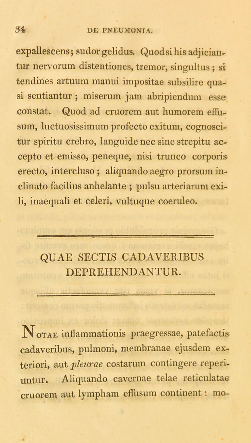 expallescens; sudor gelidus. Quod si his adj ician- tur nervorum distentiones, tremor, singultus ; si tendines artuum manui impositae subsilire qua- si sentiantur ; miserum jam abripiendum esse constat. Quod ad cruorem aut humorem effu- sum, luctuosissimum profecto exitum, cognosci- tur spiritu crebro, languide nec sine strepitu ac- cepto et emisso, peneque, nisi trunco corporis erecto, intercluso ; aliquando aegro prorsum in- clinato facilius anhelante ; pulsu arteriarum exi- li, inaequali et celeri, vultuque coeruleo. QUAE SECTIS CADAVERIBUS DEPREHENDANTUR. Notae inflammationis praegressae, patefactis cadaveribus, pulmoni, membranae ejusdem ex- teriori, aut pleurae costarum contingere reperi- Untur. Aliquando cavernae telae reticulatae cruorem aut lympham effusum continent: mo-