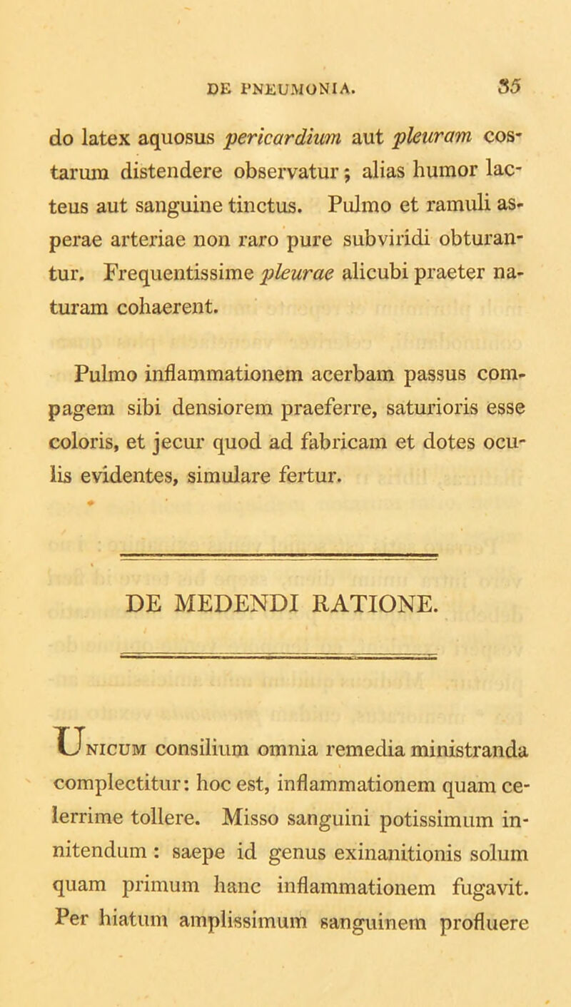 do latex aquosus ‘pericardium aut pleuram cos- tarum distendere observatur; alias humor lac- teus aut sanguine tinctus. Pulmo et ramuli as- perae arteriae non raro pure subviridi obturan- tur. Frequentissime pleurae alicubi praeter na- turam cohaerent. Pulmo inflammationem acerbam passus com- pagem sibi densiorem praeferre, saturioris esse coloris, et jecur quod ad fabricam et dotes ocu- lis evidentes, simulare fertur. DE MEDENDI RATIONE. Unicum consilium omnia remedia ministranda complectitur: hoc est, inflammationem quam ce- lerrime tollere. Misso sanguini potissimum in- nitendum : saepe id genus exinanitionis solum quam primum hanc inflammationem fugavit. Per hiatum amplissimum sanguinem profluere