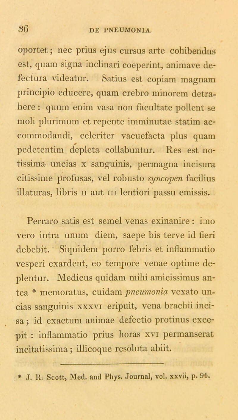 oportet; nec prius ejus cursus arte cohibendus est, quam signa inclinari coeperint, animave de- fectura videatur. Satius est copiam magnam principio educere, quam crebro minorem detra- here : quum enim vasa non facultate pollent se moli plurimum et repente imminutae statim ac- commodandi, celeriter vacuefacta plus quam pedetentim depleta collabuntur. Res est no- tissima uncias x sanguinis, permagna incisura citissime profusas, vel robusto syncopen facilius illaturas, libris n aut m lentiori passu emissis. Perraro satis est semel venas exinanire: imo vero intra unum diem, saepe bis terve id fieri debebit. Siquidem porro febris et inflammatio vesperi exardent, eo tempore venae optime de- plentur. Medicus quidam mihi amicissimus an- tea * memoratus, cuidam pneumonia vexato un- cias sanguinis xxxvi eripuit, vena brachii inci- sa ; id exactum animae defectio protinus exce- pit : inflammatio prius horas xvi permanserat incitatissima ; illicoque resoluta abiit. * J. R. Scott, Med. and Phys. Journal, vol. xxvii, p. 94.