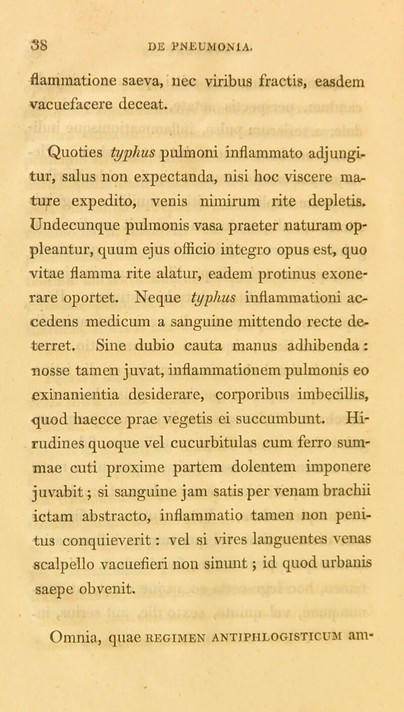 flammatione saeva, nec viribus fractis, easdem vacuefacere deceat. Quoties typhus pulmoni inflammato adjungi- tur, salus non expectanda, nisi hoc viscere ma- ture expedito, venis nimirum rite depletis. Undecunque pulmonis vasa praeter naturam op- pleantur, quum ejus officio integro opus est, quo vitae flamma rite alatur, eadem protinus exone- rare oportet. Neque typhus inflammationi ac- cedens medicum a sanguine mittendo recte de- terret. Sine dubio cauta manus adhibenda: nosse tamen juvat, inflammationem pulmonis eo exinanientia desiderare, corporibus imbecillis, quod haecce prae vegetis ei succumbunt. Hi- rudines quoque vel cucurbitulas cum ferro sum- mae cuti proxime partem dolentem imponere juvabit; si sanguine jam satis per venam brachii ictam abstracto, inflammatio tamen non peni- tus conquieverit: vel si vires languentes venas scalpello vacuefieri non sinunt; id quod urbanis saepe obvenit. Omnia, quae regimen antiphlogisticum am-