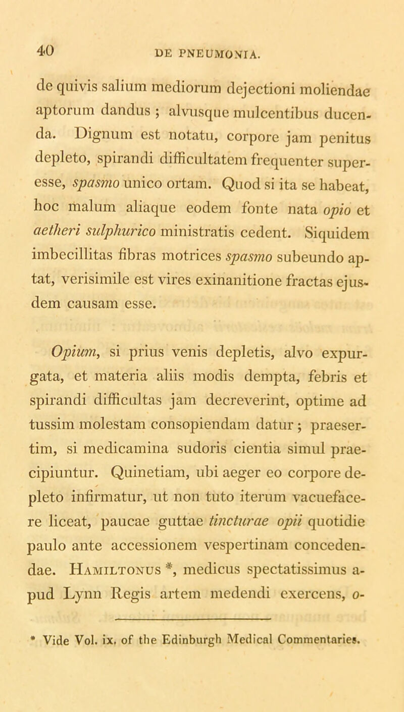 de quivis salium mediorum dejectioni moliendae aptorum dandus ; alvusque mulcentibus ducen- da. Dignum est notatu, corpore jam penitus depleto, spirandi difficultatem frequenter super- esse, spasmo unico ortam. Quod si ita se habeat, hoc malum aliaque eodem fonte nata opio et aetheri sulpkurico ministratis cedent. Siquidem imbecillitas fibras motrices spasmo subeundo ap- tat, verisimile est vires exinanitione fractas ejus- dem causam esse. Opium, si prius venis depletis, alvo expur- gata, et materia aliis modis dempta, febris et spirandi difficultas jam decreverint, optime ad tussim molestam consopiendam datur ; praeser- tim, si medicamina sudoris cientia simul prae- cipiuntur. Quinetiam, ubi aeger eo corpore de- pleto infirmatur, ut non tuto iterum vacueface- re liceat, paucae guttae tincturae opii quotidie paulo ante accessionem vespertinam conceden- dae. Hamiltonus *, medicus spectatissimus a- pud Lynn Regis artem medendi exercens, o- • Vide Vol. ix. of tlie Edinburgh Medical Commentaries.